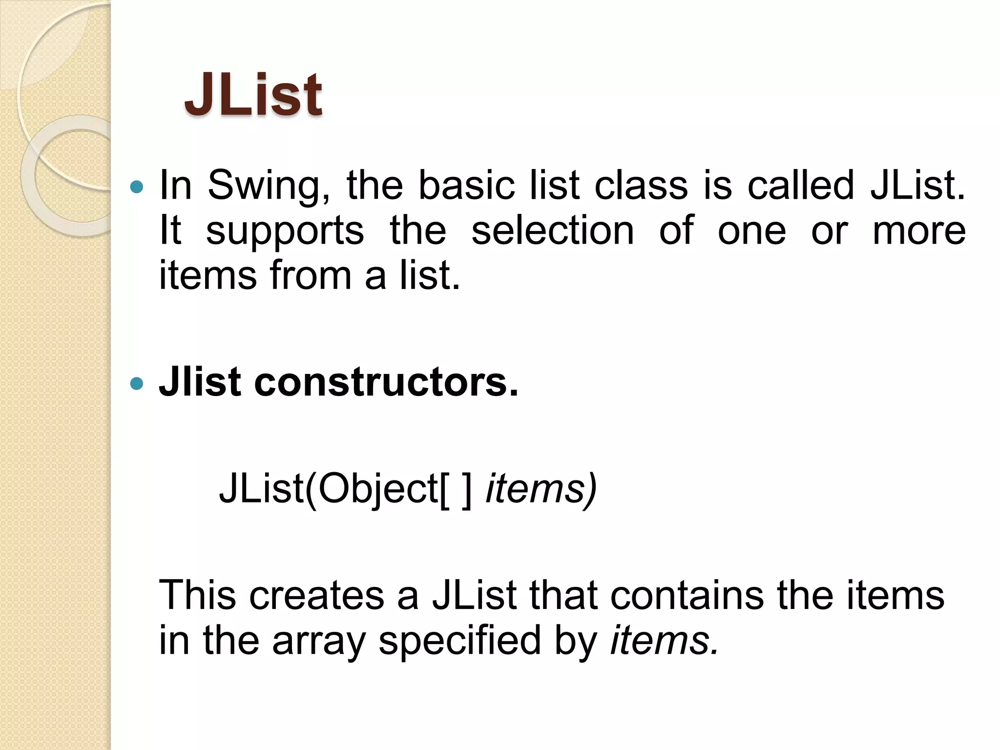 JList
 In Swing, the basic list class is called JList.
It supports the selection of one or more
items from a list.
 Jlist constructors.
JList(Object[ ] items)
This creates a JList that contains the items
in the array specified by items.
 