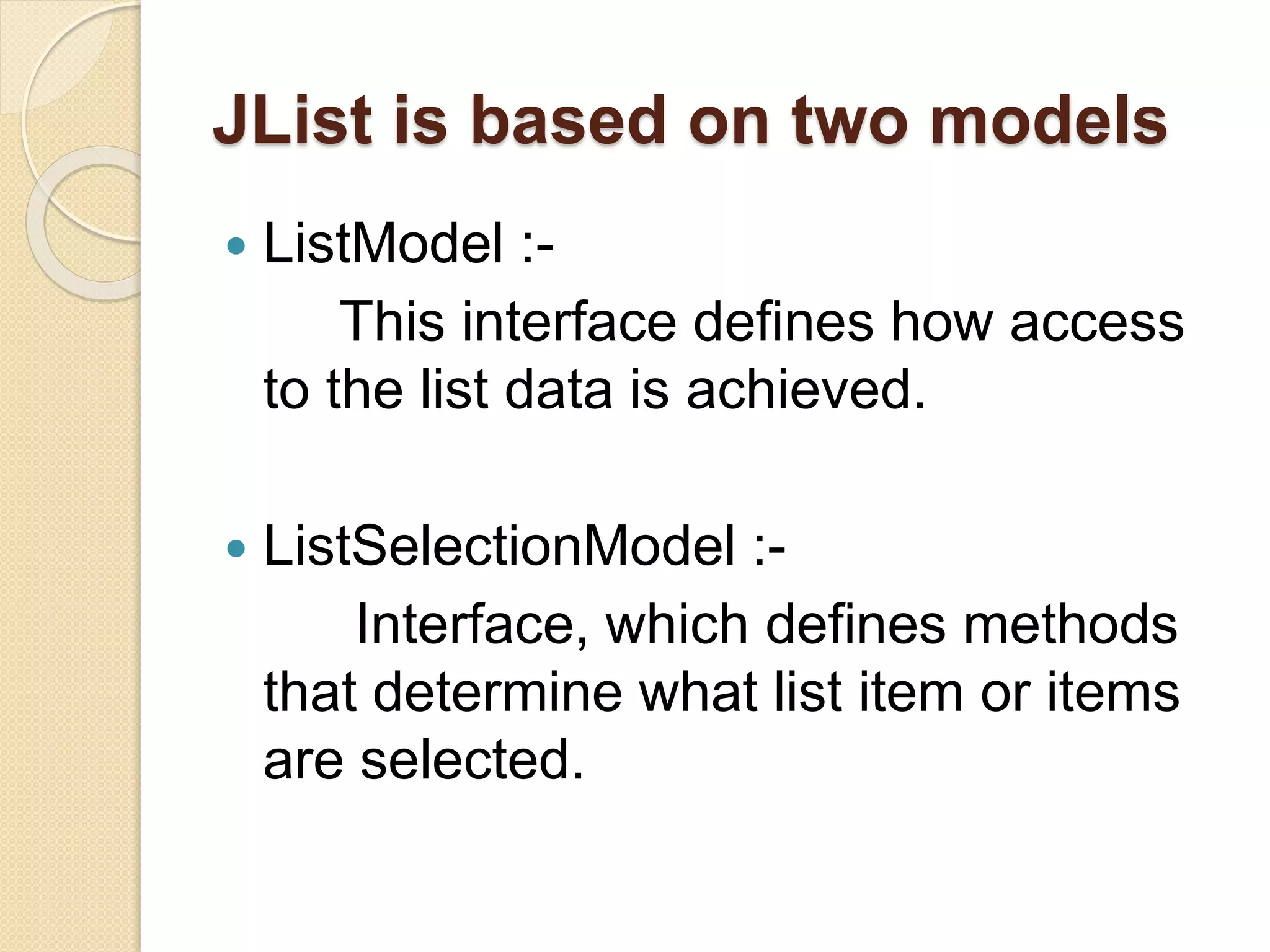 JList is based on two models
 ListModel :-
This interface defines how access
to the list data is achieved.
 ListSelectionModel :-
Interface, which defines methods
that determine what list item or items
are selected.
 