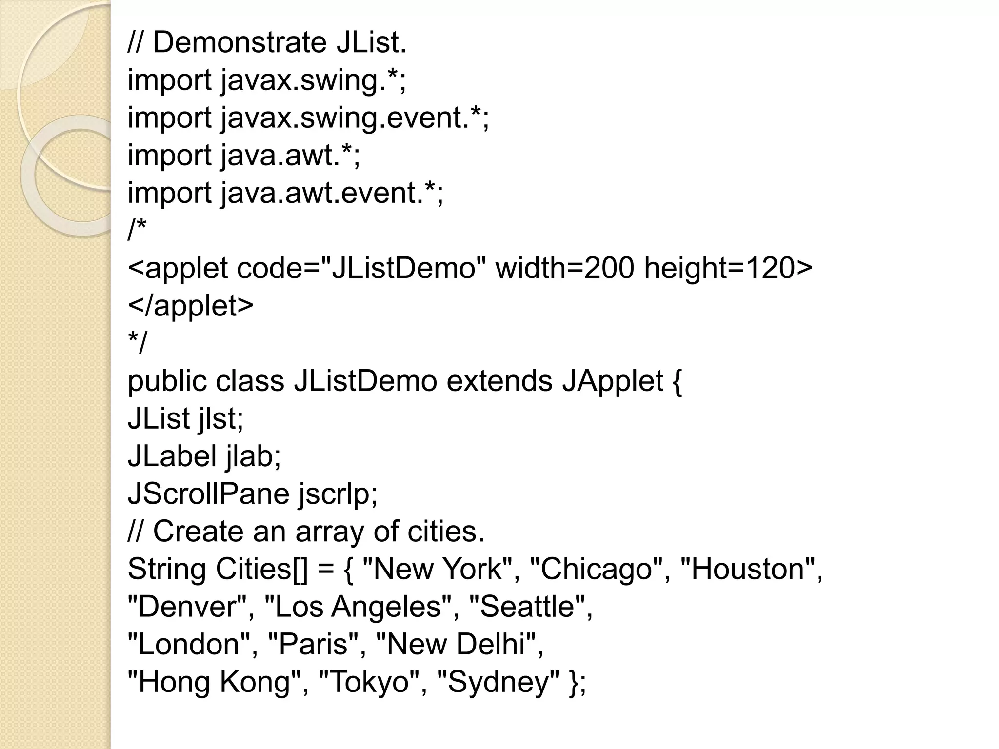// Demonstrate JList.
import javax.swing.*;
import javax.swing.event.*;
import java.awt.*;
import java.awt.event.*;
/*
<applet code="JListDemo" width=200 height=120>
</applet>
*/
public class JListDemo extends JApplet {
JList jlst;
JLabel jlab;
JScrollPane jscrlp;
// Create an array of cities.
String Cities[] = { "New York", "Chicago", "Houston",
"Denver", "Los Angeles", "Seattle",
"London", "Paris", "New Delhi",
"Hong Kong", "Tokyo", "Sydney" };
 