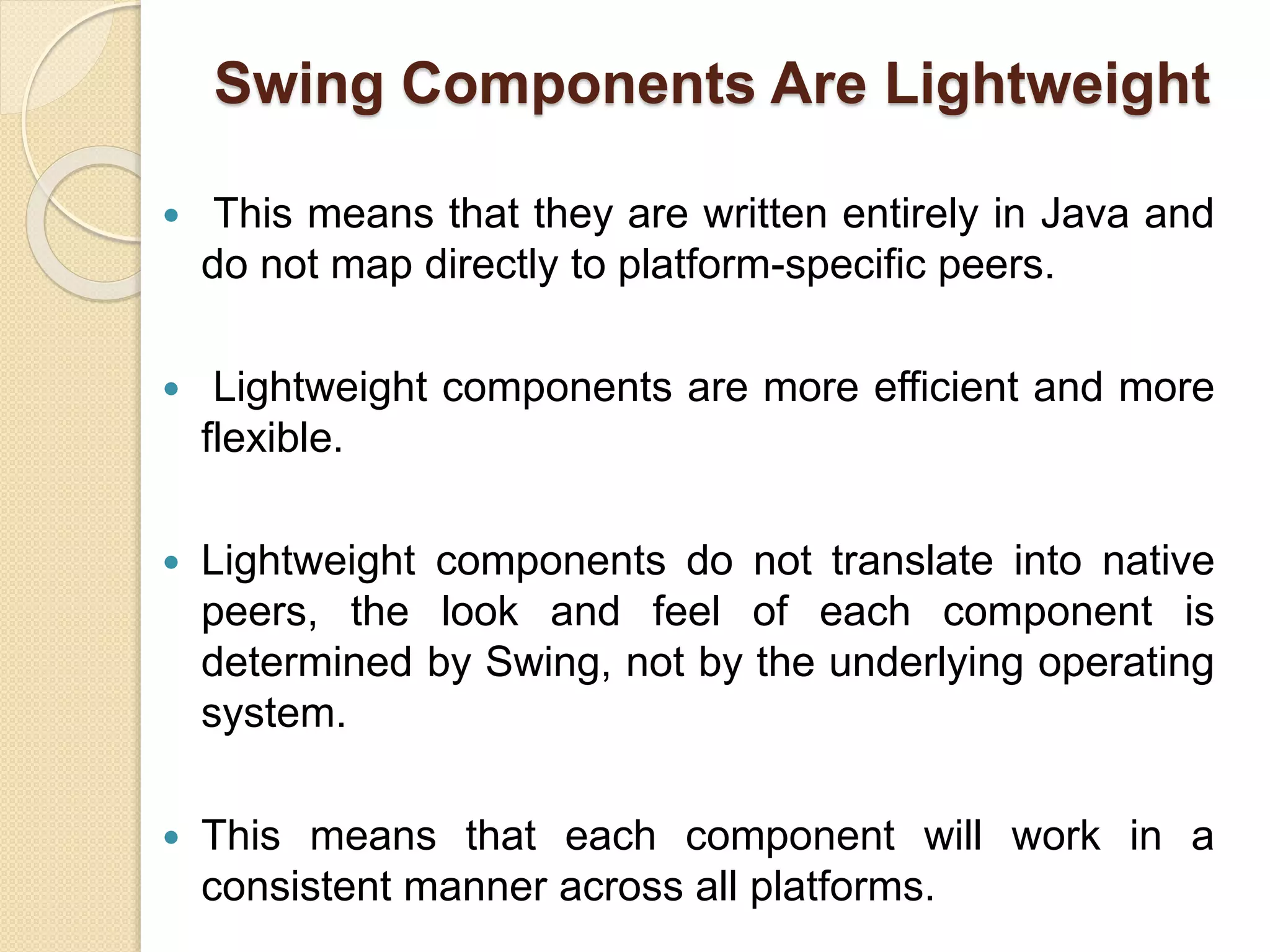 Swing Components Are Lightweight
 This means that they are written entirely in Java and
do not map directly to platform-specific peers.
 Lightweight components are more efficient and more
flexible.
 Lightweight components do not translate into native
peers, the look and feel of each component is
determined by Swing, not by the underlying operating
system.
 This means that each component will work in a
consistent manner across all platforms.
 
