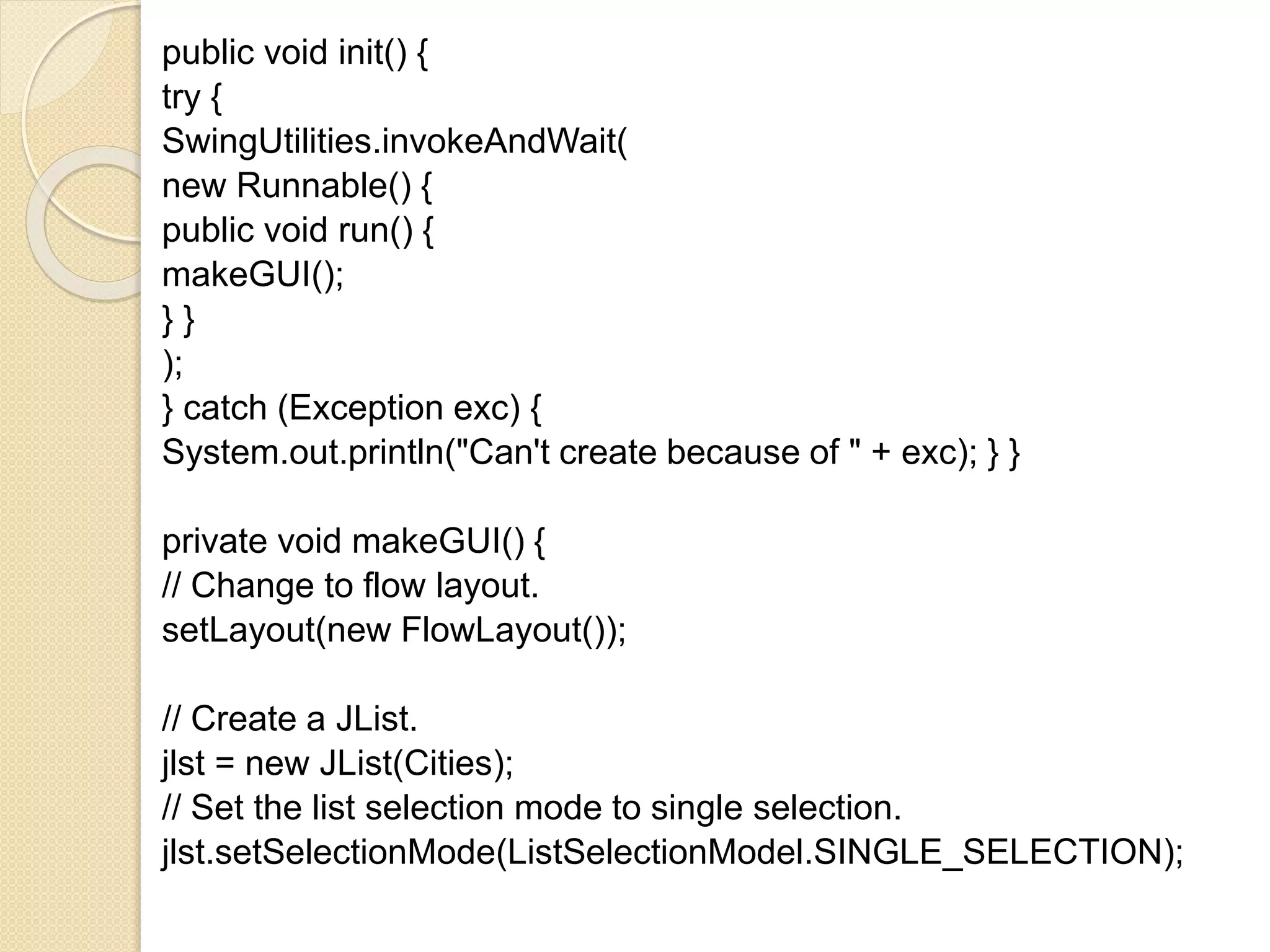 public void init() {
try {
SwingUtilities.invokeAndWait(
new Runnable() {
public void run() {
makeGUI();
} }
);
} catch (Exception exc) {
System.out.println("Can't create because of " + exc); } }
private void makeGUI() {
// Change to flow layout.
setLayout(new FlowLayout());
// Create a JList.
jlst = new JList(Cities);
// Set the list selection mode to single selection.
jlst.setSelectionMode(ListSelectionModel.SINGLE_SELECTION);
 