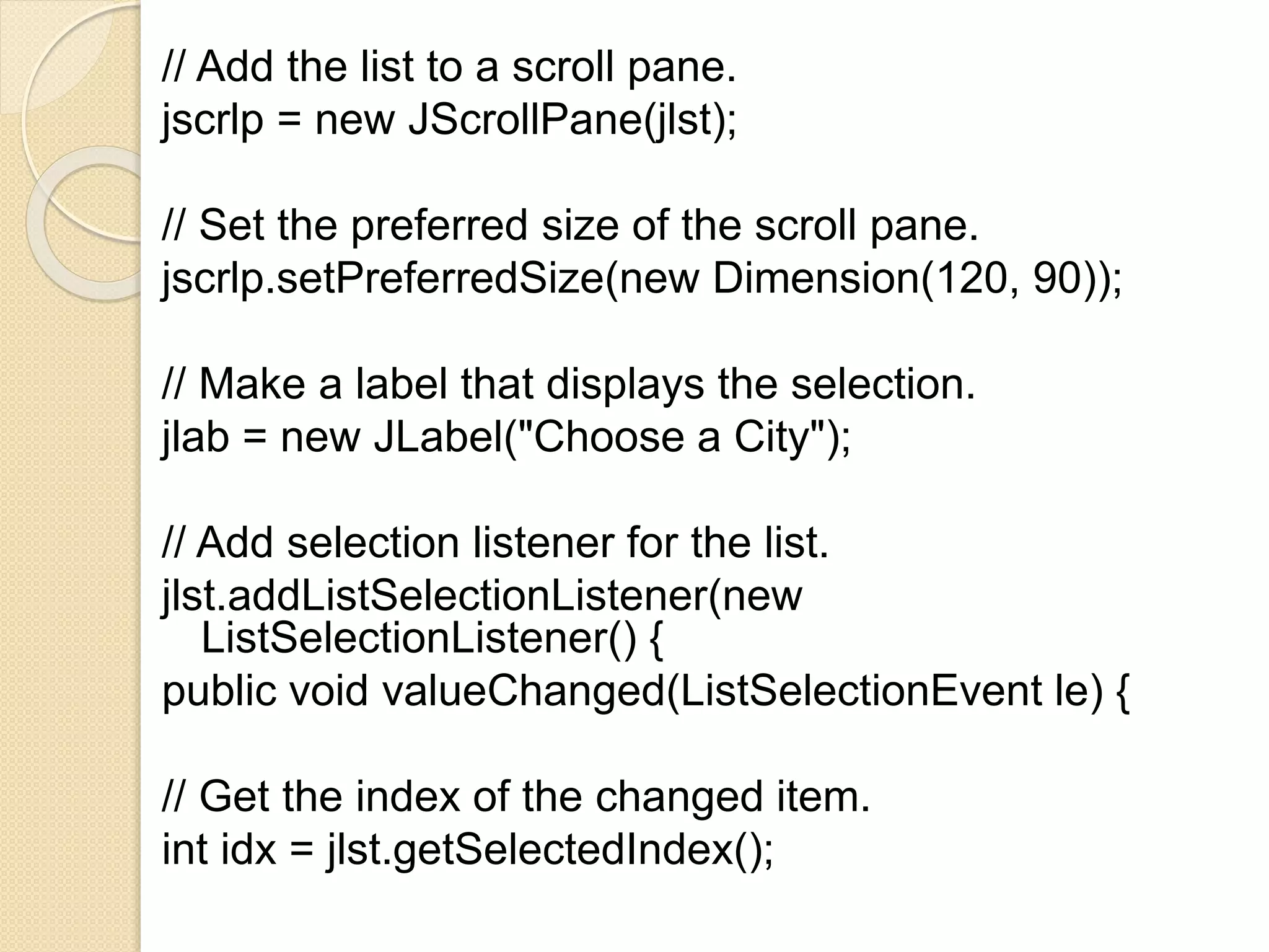 // Add the list to a scroll pane.
jscrlp = new JScrollPane(jlst);
// Set the preferred size of the scroll pane.
jscrlp.setPreferredSize(new Dimension(120, 90));
// Make a label that displays the selection.
jlab = new JLabel("Choose a City");
// Add selection listener for the list.
jlst.addListSelectionListener(new
ListSelectionListener() {
public void valueChanged(ListSelectionEvent le) {
// Get the index of the changed item.
int idx = jlst.getSelectedIndex();
 