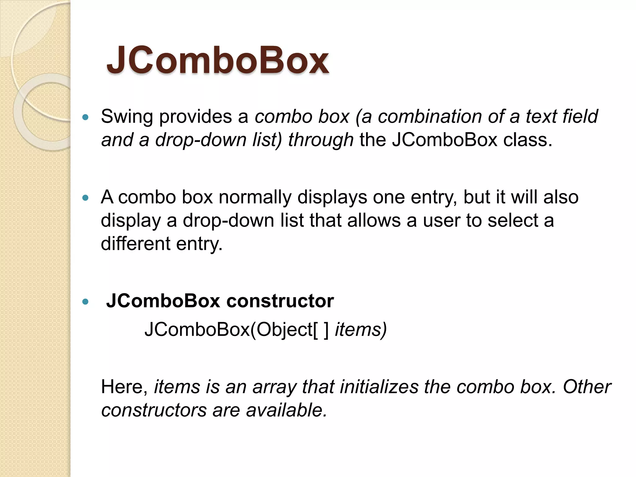 JComboBox
 Swing provides a combo box (a combination of a text field
and a drop-down list) through the JComboBox class.
 A combo box normally displays one entry, but it will also
display a drop-down list that allows a user to select a
different entry.
 JComboBox constructor
JComboBox(Object[ ] items)
Here, items is an array that initializes the combo box. Other
constructors are available.
 