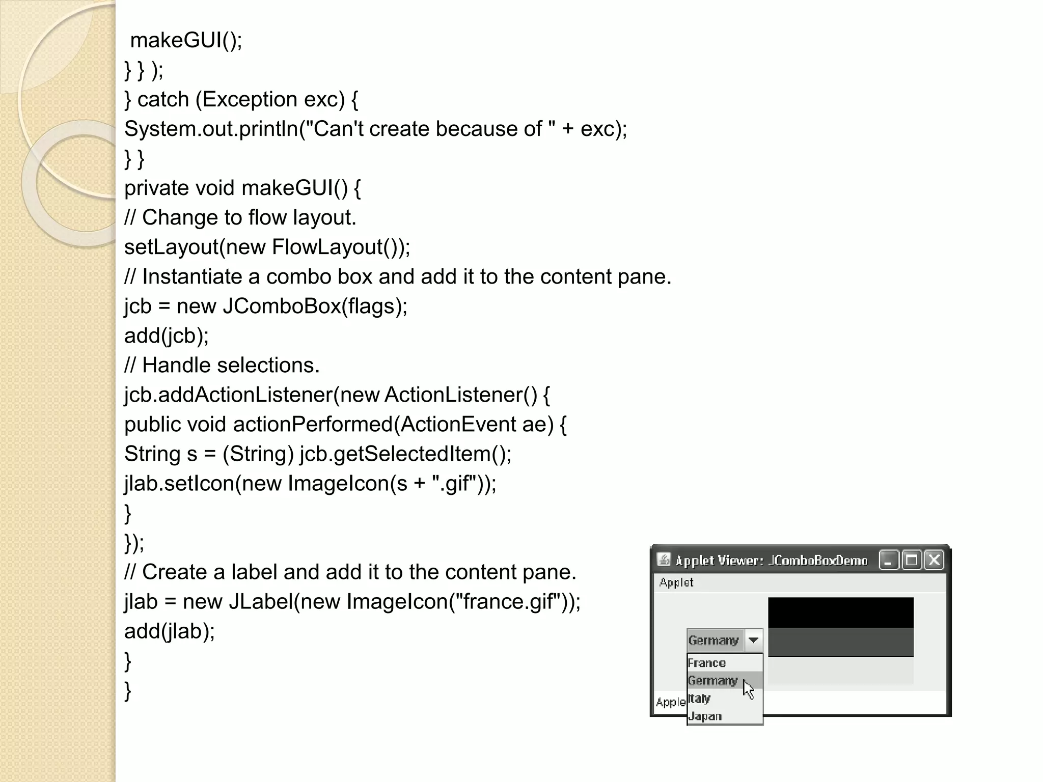 makeGUI();
} } );
} catch (Exception exc) {
System.out.println("Can't create because of " + exc);
} }
private void makeGUI() {
// Change to flow layout.
setLayout(new FlowLayout());
// Instantiate a combo box and add it to the content pane.
jcb = new JComboBox(flags);
add(jcb);
// Handle selections.
jcb.addActionListener(new ActionListener() {
public void actionPerformed(ActionEvent ae) {
String s = (String) jcb.getSelectedItem();
jlab.setIcon(new ImageIcon(s + ".gif"));
}
});
// Create a label and add it to the content pane.
jlab = new JLabel(new ImageIcon("france.gif"));
add(jlab);
}
}
 