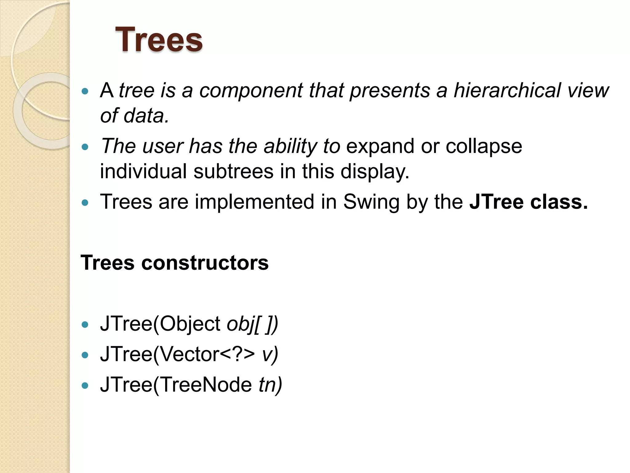 Trees
 A tree is a component that presents a hierarchical view
of data.
 The user has the ability to expand or collapse
individual subtrees in this display.
 Trees are implemented in Swing by the JTree class.
Trees constructors
 JTree(Object obj[ ])
 JTree(Vector<?> v)
 JTree(TreeNode tn)
 