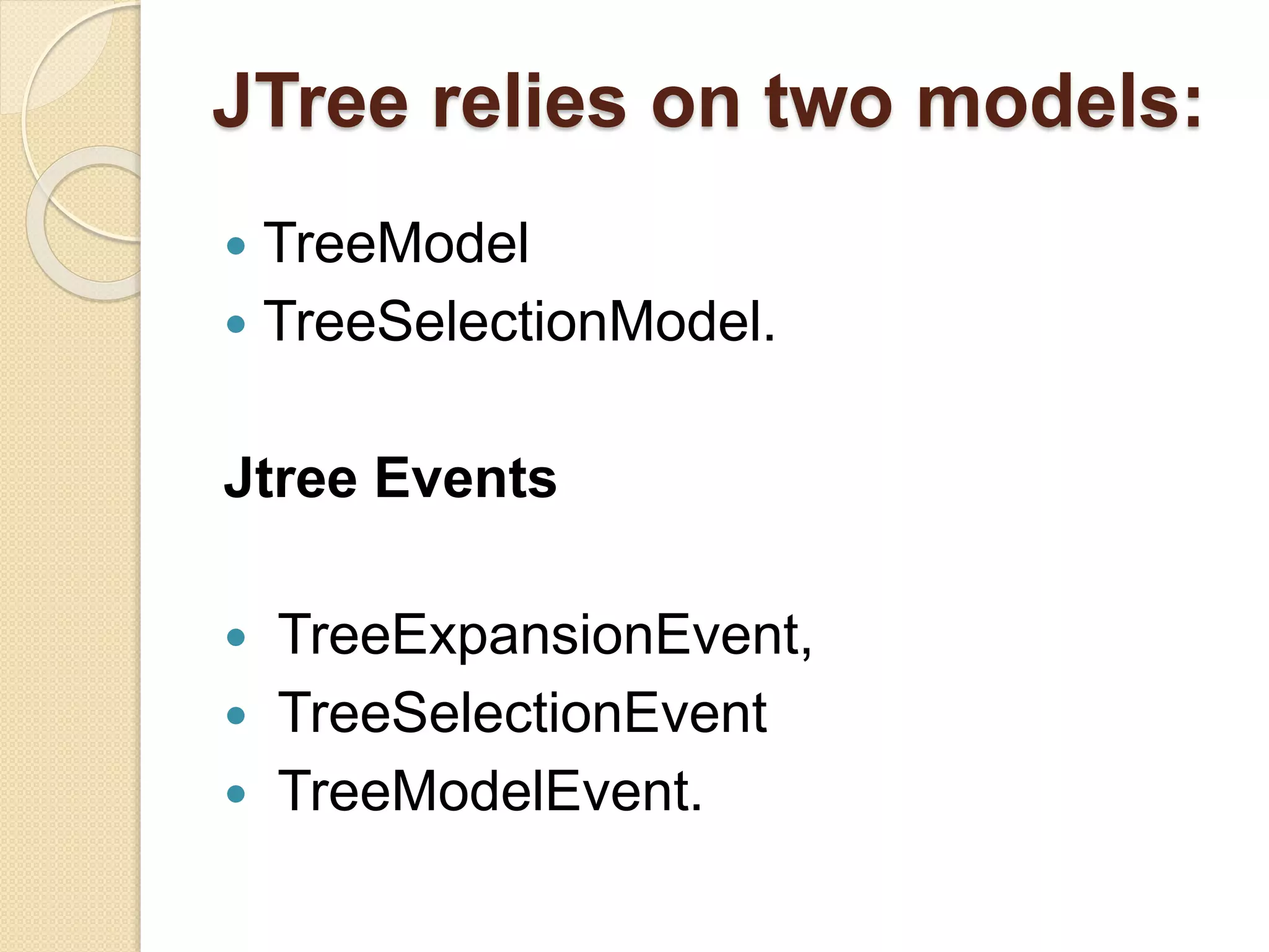 JTree relies on two models:
 TreeModel
 TreeSelectionModel.
Jtree Events
 TreeExpansionEvent,
 TreeSelectionEvent
 TreeModelEvent.
 