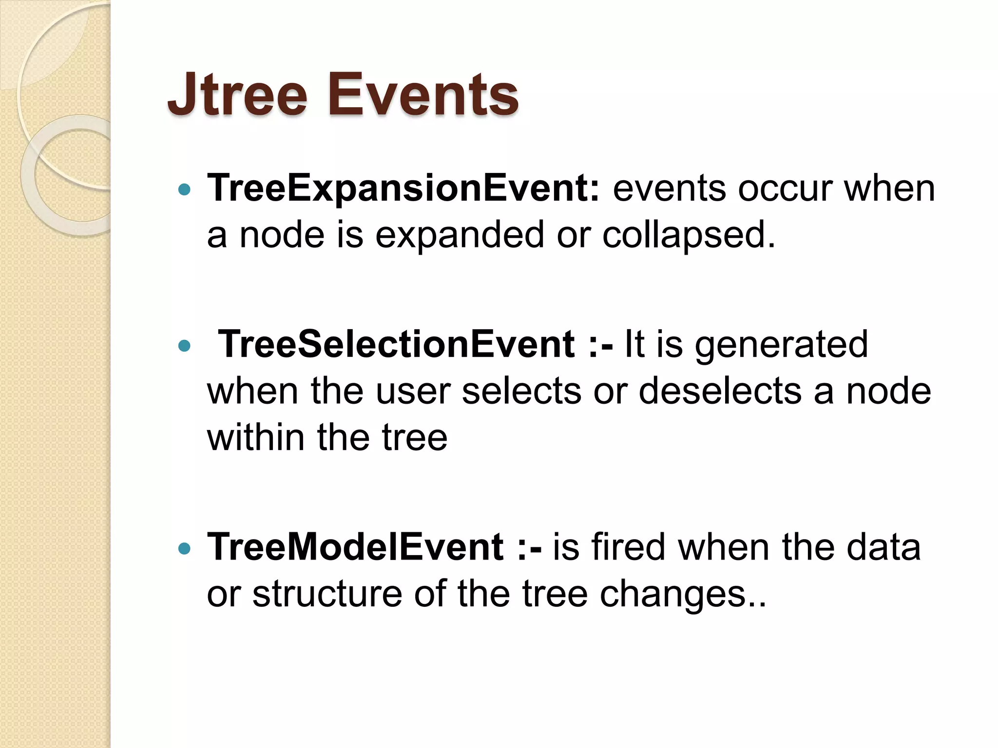 Jtree Events
 TreeExpansionEvent: events occur when
a node is expanded or collapsed.
 TreeSelectionEvent :- It is generated
when the user selects or deselects a node
within the tree
 TreeModelEvent :- is fired when the data
or structure of the tree changes..
 
