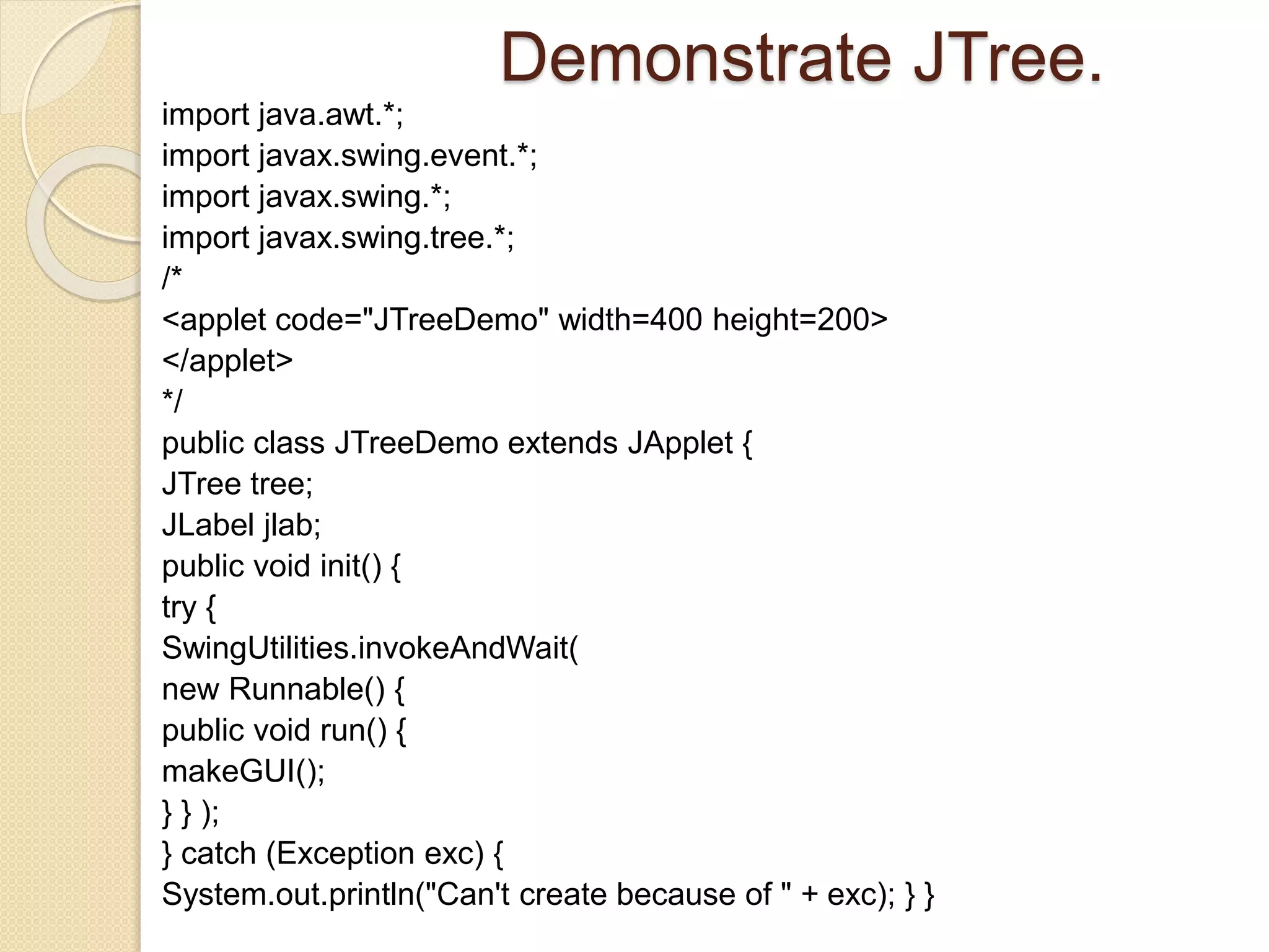 Demonstrate JTree.
import java.awt.*;
import javax.swing.event.*;
import javax.swing.*;
import javax.swing.tree.*;
/*
<applet code="JTreeDemo" width=400 height=200>
</applet>
*/
public class JTreeDemo extends JApplet {
JTree tree;
JLabel jlab;
public void init() {
try {
SwingUtilities.invokeAndWait(
new Runnable() {
public void run() {
makeGUI();
} } );
} catch (Exception exc) {
System.out.println("Can't create because of " + exc); } }
 
