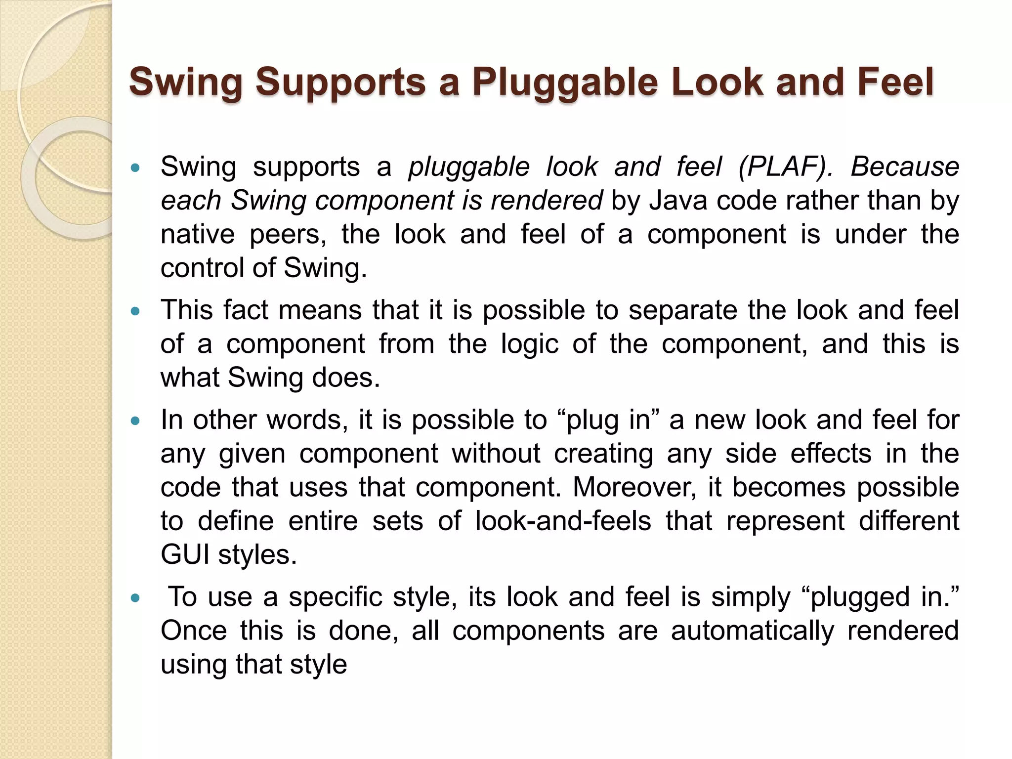 Swing Supports a Pluggable Look and Feel
 Swing supports a pluggable look and feel (PLAF). Because
each Swing component is rendered by Java code rather than by
native peers, the look and feel of a component is under the
control of Swing.
 This fact means that it is possible to separate the look and feel
of a component from the logic of the component, and this is
what Swing does.
 In other words, it is possible to “plug in” a new look and feel for
any given component without creating any side effects in the
code that uses that component. Moreover, it becomes possible
to define entire sets of look-and-feels that represent different
GUI styles.
 To use a specific style, its look and feel is simply “plugged in.”
Once this is done, all components are automatically rendered
using that style
 