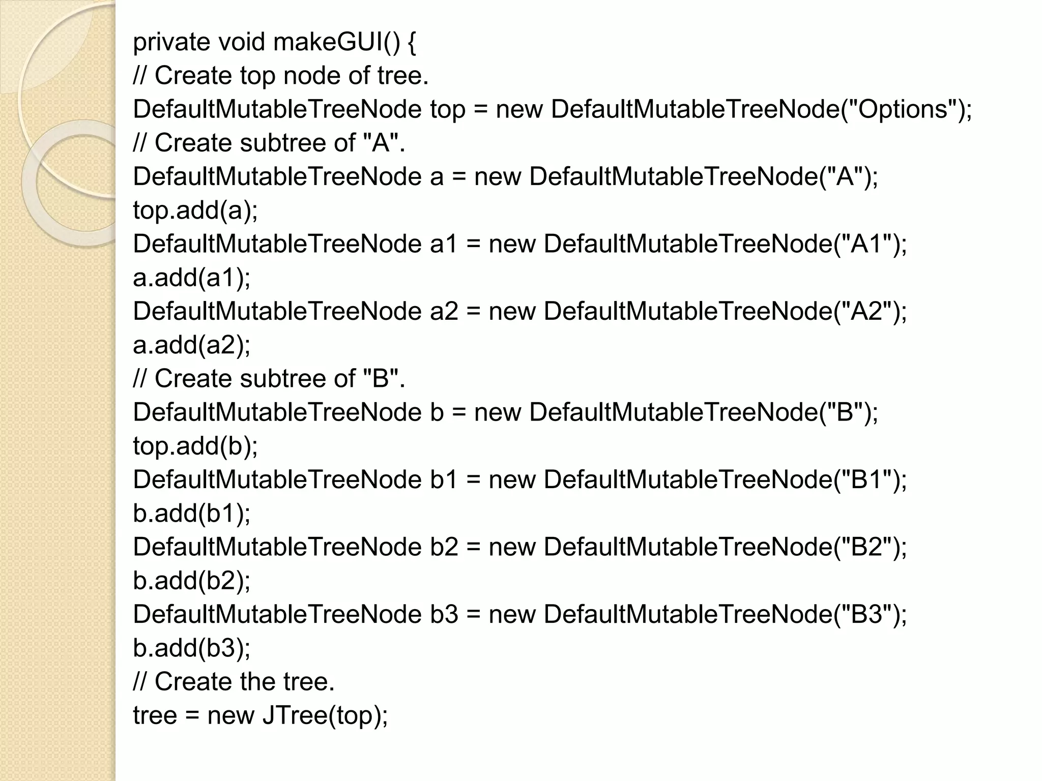 private void makeGUI() {
// Create top node of tree.
DefaultMutableTreeNode top = new DefaultMutableTreeNode("Options");
// Create subtree of "A".
DefaultMutableTreeNode a = new DefaultMutableTreeNode("A");
top.add(a);
DefaultMutableTreeNode a1 = new DefaultMutableTreeNode("A1");
a.add(a1);
DefaultMutableTreeNode a2 = new DefaultMutableTreeNode("A2");
a.add(a2);
// Create subtree of "B".
DefaultMutableTreeNode b = new DefaultMutableTreeNode("B");
top.add(b);
DefaultMutableTreeNode b1 = new DefaultMutableTreeNode("B1");
b.add(b1);
DefaultMutableTreeNode b2 = new DefaultMutableTreeNode("B2");
b.add(b2);
DefaultMutableTreeNode b3 = new DefaultMutableTreeNode("B3");
b.add(b3);
// Create the tree.
tree = new JTree(top);
 