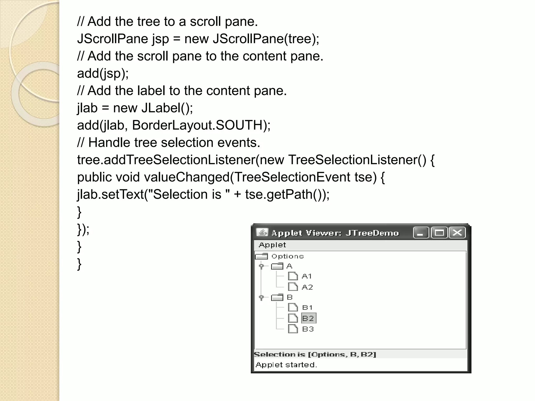 // Add the tree to a scroll pane.
JScrollPane jsp = new JScrollPane(tree);
// Add the scroll pane to the content pane.
add(jsp);
// Add the label to the content pane.
jlab = new JLabel();
add(jlab, BorderLayout.SOUTH);
// Handle tree selection events.
tree.addTreeSelectionListener(new TreeSelectionListener() {
public void valueChanged(TreeSelectionEvent tse) {
jlab.setText("Selection is " + tse.getPath());
}
});
}
}
 