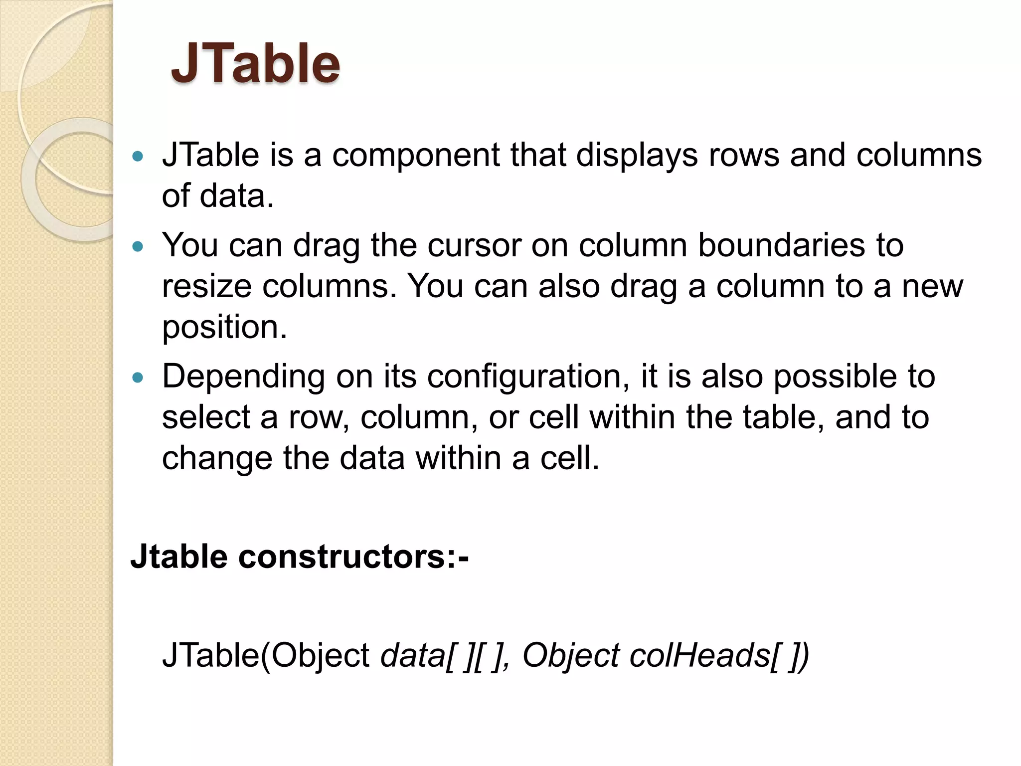 JTable
 JTable is a component that displays rows and columns
of data.
 You can drag the cursor on column boundaries to
resize columns. You can also drag a column to a new
position.
 Depending on its configuration, it is also possible to
select a row, column, or cell within the table, and to
change the data within a cell.
Jtable constructors:-
JTable(Object data[ ][ ], Object colHeads[ ])
 