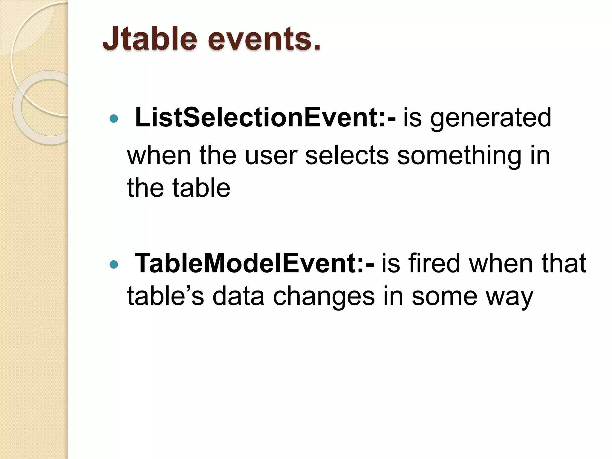 Jtable events.
 ListSelectionEvent:- is generated
when the user selects something in
the table
 TableModelEvent:- is fired when that
table’s data changes in some way
 