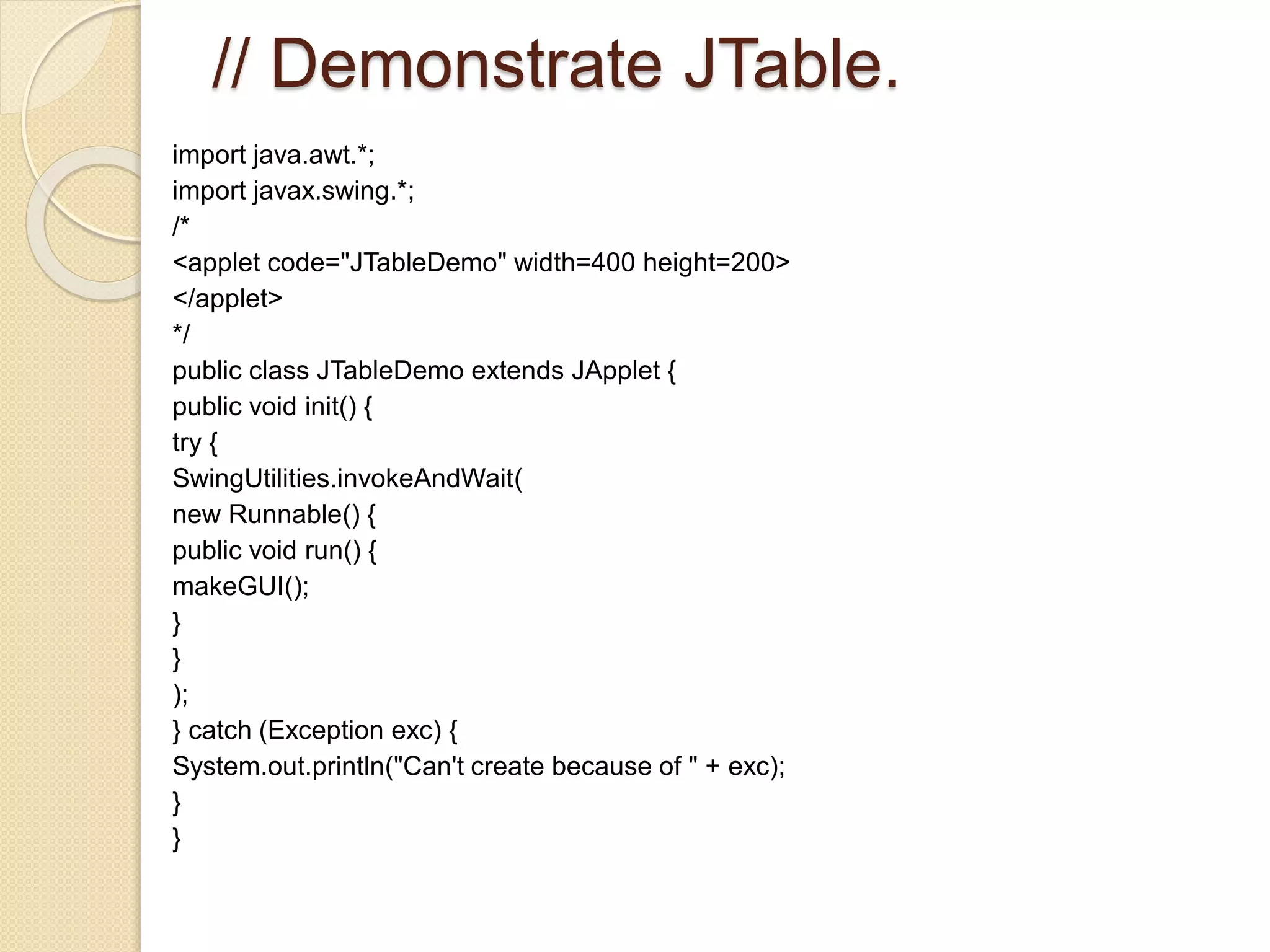 // Demonstrate JTable.
import java.awt.*;
import javax.swing.*;
/*
<applet code="JTableDemo" width=400 height=200>
</applet>
*/
public class JTableDemo extends JApplet {
public void init() {
try {
SwingUtilities.invokeAndWait(
new Runnable() {
public void run() {
makeGUI();
}
}
);
} catch (Exception exc) {
System.out.println("Can't create because of " + exc);
}
}
 