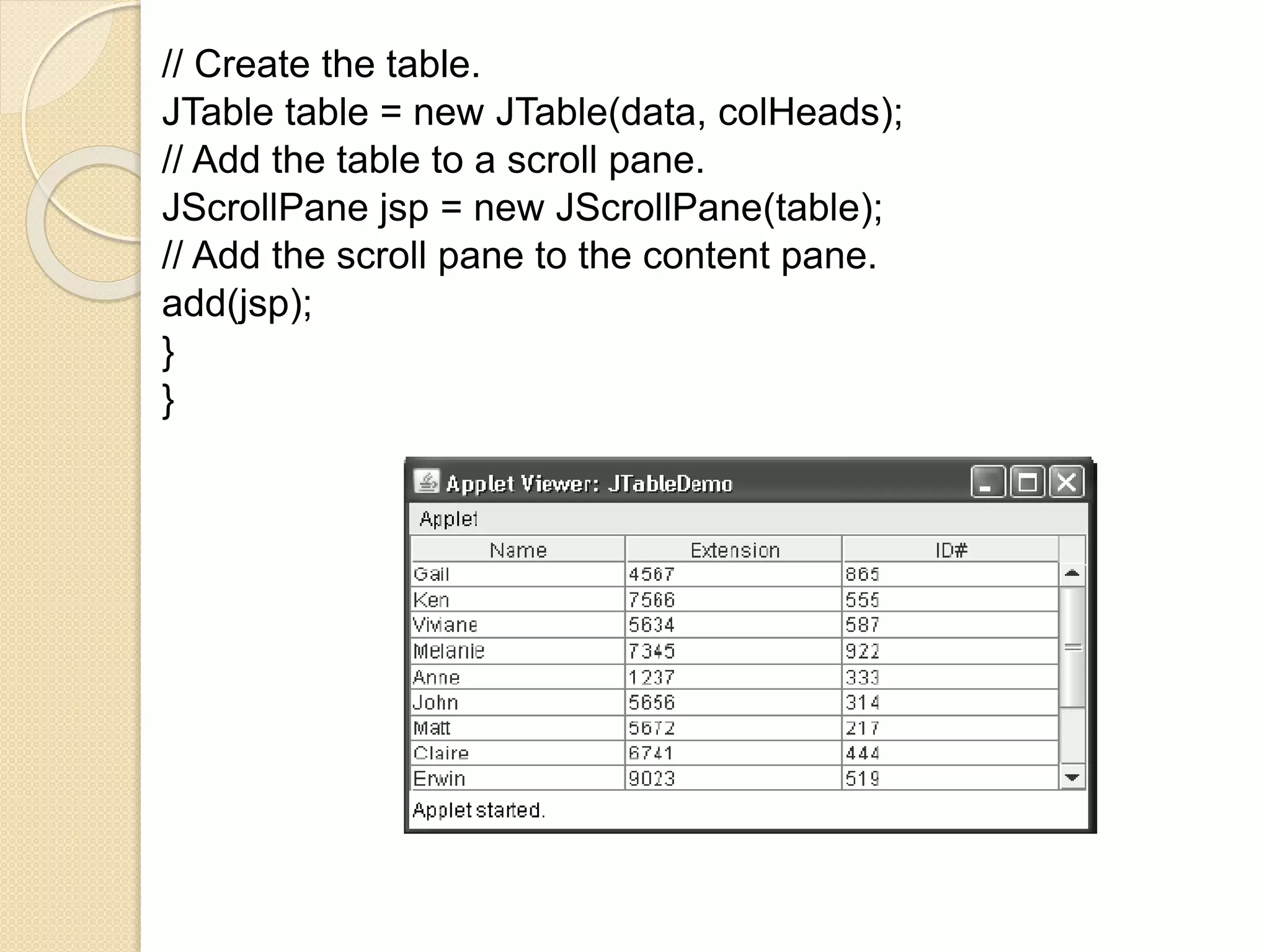 // Create the table.
JTable table = new JTable(data, colHeads);
// Add the table to a scroll pane.
JScrollPane jsp = new JScrollPane(table);
// Add the scroll pane to the content pane.
add(jsp);
}
}
 