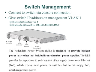 Switch Management
• Connect to switch via console connection
• Give switch IP address on management VLAN 1
Switch(config)#interface vlan 1
Switch(config-if)#ip address 192.168.1.2 255.255.255.0
The Redundant Power System (RPS) is designed to provide backup
power to switches that lack built-in redundant power supplies. The RPS
provides backup power to switches that either supply power over Ethernet
(PoE), which require more power, or switches that do not supply PoE,
which require less power.
 