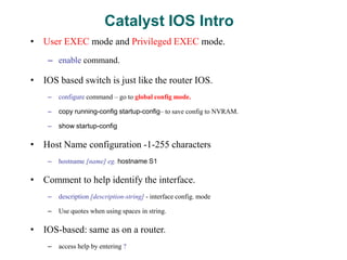 Catalyst IOS Intro
• User EXEC mode and Privileged EXEC mode.
– enable command.
• IOS based switch is just like the router IOS.
– configure command – go to global config mode.
– copy running-config startup-config– to save config to NVRAM.
– show startup-config
• Host Name configuration -1-255 characters
– hostname [name] eg. hostname S1
• Comment to help identify the interface.
– description [description-string] - interface config. mode
– Use quotes when using spaces in string.
• IOS-based: same as on a router.
– access help by entering ?
 