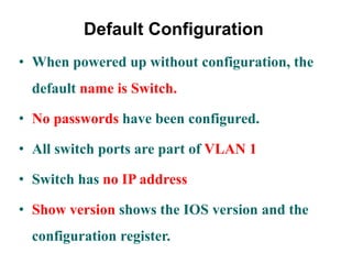 Default Configuration
• When powered up without configuration, the
default name is Switch.
• No passwords have been configured.
• All switch ports are part of VLAN 1
• Switch has no IP address
• Show version shows the IOS version and the
configuration register.
 