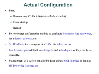 Actual Configuration
• First,
– Remove any VLAN info (delete flash: vlan.dat)
– Erase startup
– Reload
• Follow router configuration method to configure hostname, line passwords,
set a default gateway, etc.
• Set IP address for management VLAN1 for telnet access.
• Fast Ethernet ports default to auto-speed and auto-duplex, or they can be set
manually.
• Management of a switch can also be done using a GUI interface as long as
HTTP service is turned on.
 