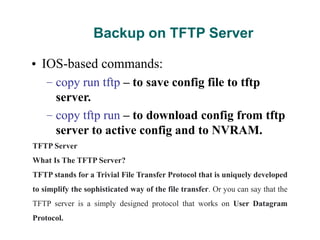 Backup on TFTP Server
• IOS-based commands:
– copy run tftp – to save config file to tftp
server.
– copy tftp run – to download config from tftp
server to active config and to NVRAM.
TFTP Server
What Is The TFTP Server?
TFTP stands for a Trivial File Transfer Protocol that is uniquely developed
to simplify the sophisticated way of the file transfer. Or you can say that the
TFTP server is a simply designed protocol that works on User Datagram
Protocol.
 