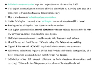 Full-duplex communication improves the performance of a switched LAN.
 Full-duplex communication increases effective bandwidth by allowing both ends of a
connection to transmit and receive data simultaneously.
 This is also known as bidirectional communication.
 Unlike full-duplex communication, half-duplex communication is unidirectional.
 Sending and receiving data does not occur at the same time.
 Half-duplex communication creates performance issues because data can flow in only
one direction at a time, often resulting in collisions.
 Half-duplex connections are typically seen in older hardware, such as hubs
 Most Ethernet and Fast Ethernet NICs sold today offer full-duplex capability.
 Gigabit Ethernet and 10Gb NICs require full-duplex connections to operate.
 Full-duplex connections require a switch that supports full-duplex configuration, or a
direct connection using an Ethernet cable between two devices.
 Full-duplex offers 100 percent efficiency in both directions (transmitting and
receiving). This results in a 200 percent potential use of the stated bandwidth
 