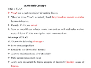 VLAN Basic Concepts
What is VLAN
 VLAN is a logical grouping of networking devices.
 When we create VLAN, we actually break large broadcast domain in smaller
broadcast domains.
 Consider VLAN as a subnet.
 Same as two different subnets cannot communicate with each other without
router, different VLANs also requires router to communicate.
Advantage of VLAN
VLAN provides following advantages:-
 Solve broadcast problem
 Reduce the size of broadcast domains
 Allow us to add additional layer of security
 Make device management easier
 Allow us to implement the logical grouping of devices by function instead of
location
 