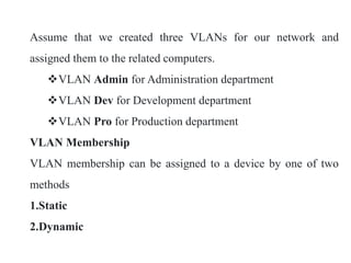 Assume that we created three VLANs for our network and
assigned them to the related computers.
VLAN Admin for Administration department
VLAN Dev for Development department
VLAN Pro for Production department
VLAN Membership
VLAN membership can be assigned to a device by one of two
methods
1.Static
2.Dynamic
 