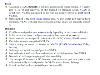 Static
 Assigning VLANs statically is the most common and secure method. It is pretty
easy to set up and supervise. In this method we manually assign VLAN to
switch port. VLANs configured in this way are usually known as port-based
VLANs.
 Static method is the most secure method also. As any switch port that we have
assigned a VLAN will keep this association always unless we manually change
it.
Dynamic
 VLANs are assigned to port automatically depending on the connected device.
 In this method we have configure one switch from network as a server.
 Server contains device specific information like MAC address, IP address etc.
 This information is mapped with VLAN.
 Switch acting as server is known as VMPS (VLAN Membership Policy
Server).
 Only high end switch can configured as VMPS.
 Low end switch works as client and retrieve VLAN information from VMPS.
 Dynamic VLANs supports plug and play movability.
 For example if we move a PC from one port to another port, new switch port
will automatically be configured to the VLAN which the user belongs.
 In static method we have to do this process manually.
 