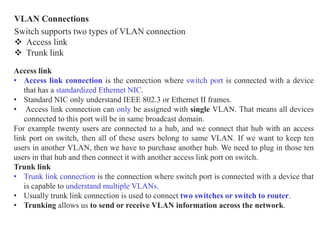 VLAN Connections
Switch supports two types of VLAN connection
 Access link
 Trunk link
Access link
• Access link connection is the connection where switch port is connected with a device
that has a standardized Ethernet NIC.
• Standard NIC only understand IEEE 802.3 or Ethernet II frames.
• Access link connection can only be assigned with single VLAN. That means all devices
connected to this port will be in same broadcast domain.
For example twenty users are connected to a hub, and we connect that hub with an access
link port on switch, then all of these users belong to same VLAN. If we want to keep ten
users in another VLAN, then we have to purchase another hub. We need to plug in those ten
users in that hub and then connect it with another access link port on switch.
Trunk link
• Trunk link connection is the connection where switch port is connected with a device that
is capable to understand multiple VLANs.
• Usually trunk link connection is used to connect two switches or switch to router.
• Trunking allows us to send or receive VLAN information across the network.
 