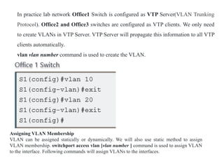 In practice lab network Office1 Switch is configured as VTP Server(VLAN Trunking
Protocol). Office2 and Office3 switches are configured as VTP clients. We only need
to create VLANs in VTP Server. VTP Server will propagate this information to all VTP
clients automatically.
vlan vlan number command is used to create the VLAN.
Assigning VLAN Membership
VLAN can be assigned statically or dynamically. We will also use static method to assign
VLAN membership. switchport access vlan [vlan number ] command is used to assign VLAN
to the interface. Following commands will assign VLANs to the interfaces.
 