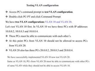 Testing VLAN configuration
 Access PC's command prompt to test VLAN configuration.
 Double click PC-PT and click Command Prompt
We have two VLAN configurations VLAN 10 and VLAN 20.
Let's test VLAN 10 first. In VLAN 10 we have three PCs with IP addresses
10.0.0.2, 10.0.0.3 and 10.0.0.4.
 These PCs must be able to communicate with each other’s.
 At this point PCs from VLAN 10 should not be allowed to access PCs
from VLAN 20.
 VLAN 20 also has three PCs 20.0.0.2, 20.0.0.3 and 20.0.0.4.
We have successfully implemented VLAN 10 now test VLAN 20.
Same as VLAN 10, PCs from VLAN 20 must be able to communicate with other PCs
of same VLAN while they should not be able to access VLAN 10.
 