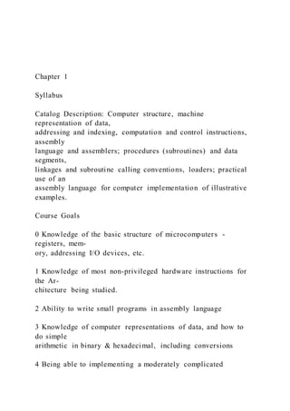 Chapter 1
Syllabus
Catalog Description: Computer structure, machine
representation of data,
addressing and indexing, computation and control instructions,
assembly
language and assemblers; procedures (subroutines) and data
segments,
linkages and subroutine calling conventions, loaders; practical
use of an
assembly language for computer implementation of illustrative
examples.
Course Goals
0 Knowledge of the basic structure of microcomputers -
registers, mem-
ory, addressing I/O devices, etc.
1 Knowledge of most non-privileged hardware instructions for
the Ar-
chitecture being studied.
2 Ability to write small programs in assembly language
3 Knowledge of computer representations of data, and how to
do simple
arithmetic in binary & hexadecimal, including conversions
4 Being able to implementing a moderately complicated
 