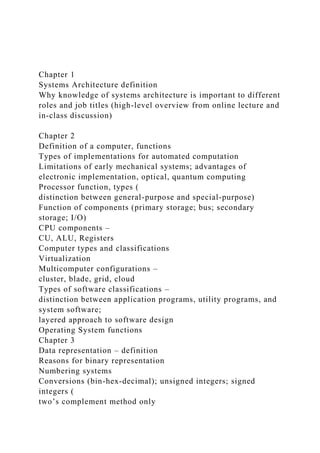 Chapter 1
Systems Architecture definition
Why knowledge of systems architecture is important to different
roles and job titles (high-level overview from online lecture and
in-class discussion)
Chapter 2
Definition of a computer, functions
Types of implementations for automated computation
Limitations of early mechanical systems; advantages of
electronic implementation, optical, quantum computing
Processor function, types (
distinction between general-purpose and special-purpose)
Function of components (primary storage; bus; secondary
storage; I/O)
CPU components –
CU, ALU, Registers
Computer types and classifications
Virtualization
Multicomputer configurations –
cluster, blade, grid, cloud
Types of software classifications –
distinction between application programs, utility programs, and
system software;
layered approach to software design
Operating System functions
Chapter 3
Data representation – definition
Reasons for binary representation
Numbering systems
Conversions (bin-hex-decimal); unsigned integers; signed
integers (
two’s complement method only
 