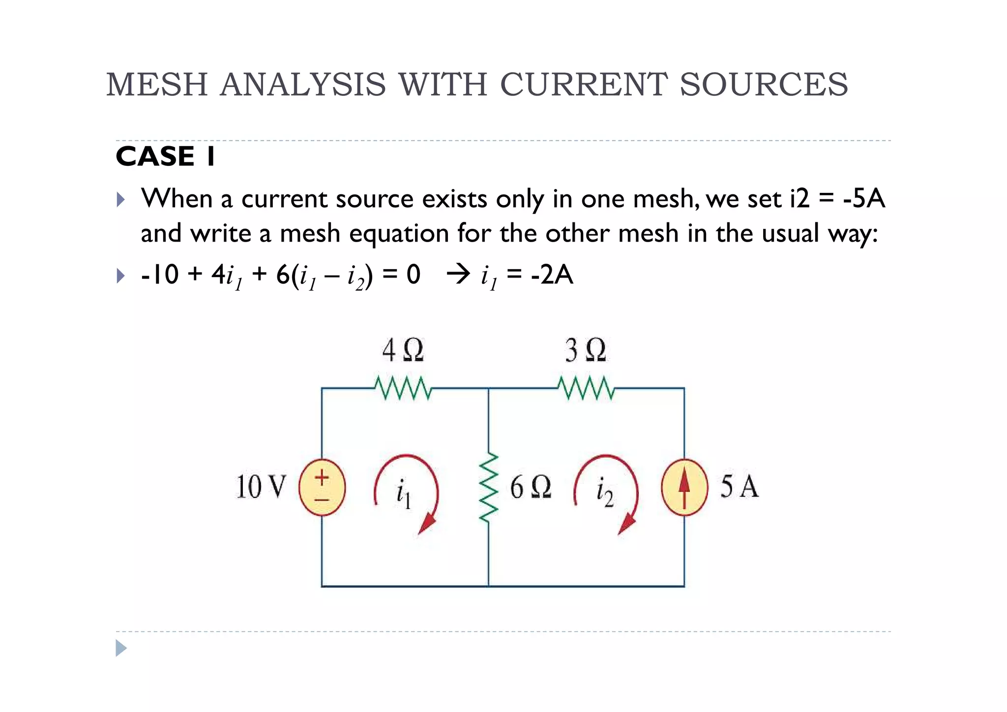 MESH ANALYSIS WITH CURRENT SOURCES

CASE 1
 When a current source exists only in one mesh, we set i2 = -5A
 and write a mesh equation for the other mesh in the usual way:
 -10 + 4i1 + 6(i1 – i2) = 0  i1 = -2A
 