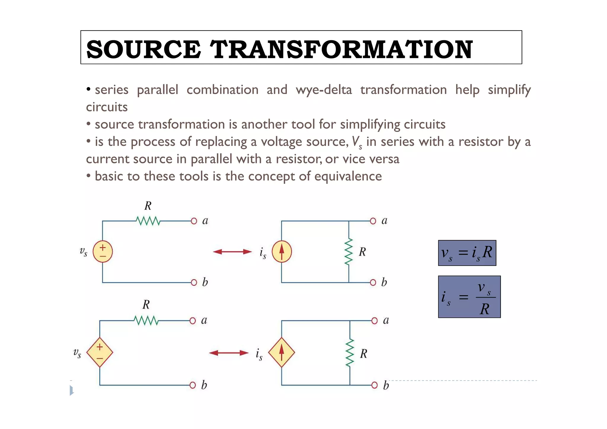 SOURCE TRANSFORMATION
• series parallel combination and wye-delta transformation help simplify
circuits
• source transformation is another tool for simplifying circuits
• is the process of replacing a voltage source, Vs in series with a resistor by a
current source in parallel with a resistor, or vice versa
• basic to these tools is the concept of equivalence




                                                                v s = is R

                                                                     vs
                                                                is =
                                                                     R
 