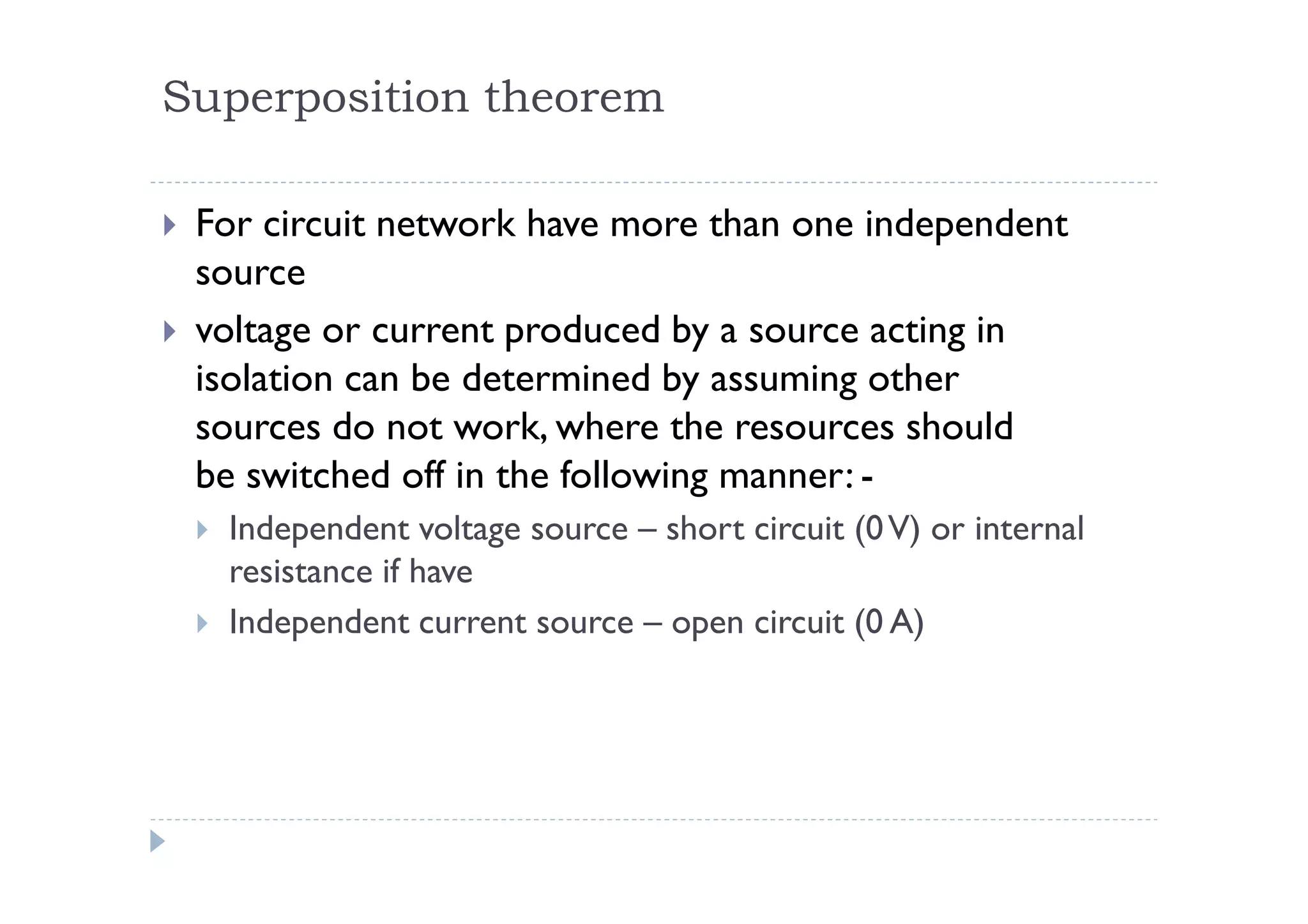 Superposition theorem

 For circuit network have more than one independent
 source
 voltage or current produced by a source acting in
 isolation can be determined by assuming other
 sources do not work, where the resources should
 be switched off in the following manner: -
  Independent voltage source – short circuit (0 V) or internal
  resistance if have
  Independent current source – open circuit (0 A)
 