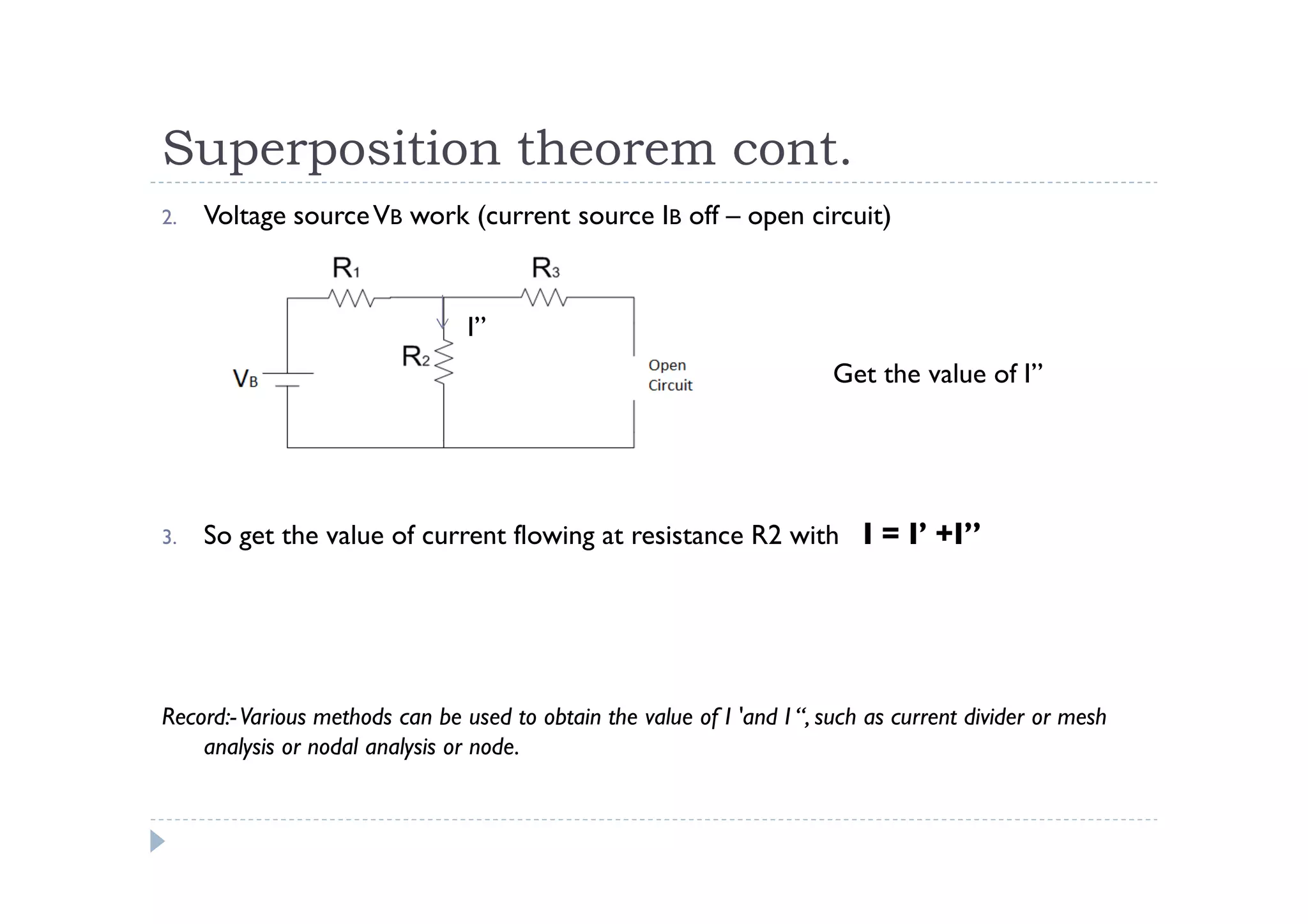 Superposition theorem cont.
2.   Voltage source VB work (current source IB off – open circuit)



                                 I”
                                                                         Get the value of I”




3.   So get the value of current flowing at resistance R2 with I = I’ +I”




Record:- Various methods can be used to obtain the value of I 'and I “, such as current divider or mesh
    analysis or nodal analysis or node.
 