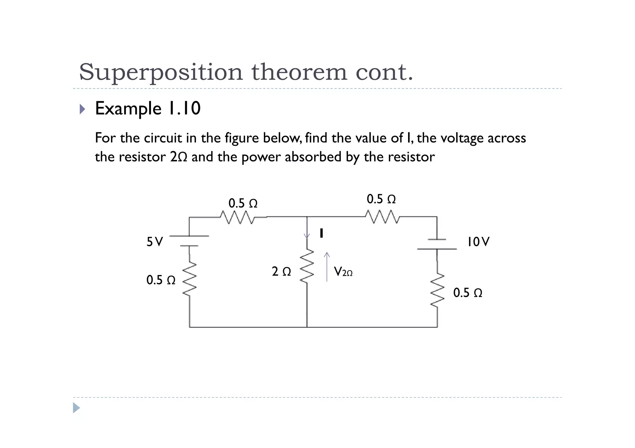 Superposition theorem cont.
 Example 1.10
 For the circuit in the figure below, find the value of I, the voltage across
 the resistor 2Ω and the power absorbed by the resistor


                        0.5 Ω                     0.5 Ω

                                        I
          5V                                                      10 V

                                2Ω          V2Ω
          0.5 Ω
                                                                0.5 Ω
 