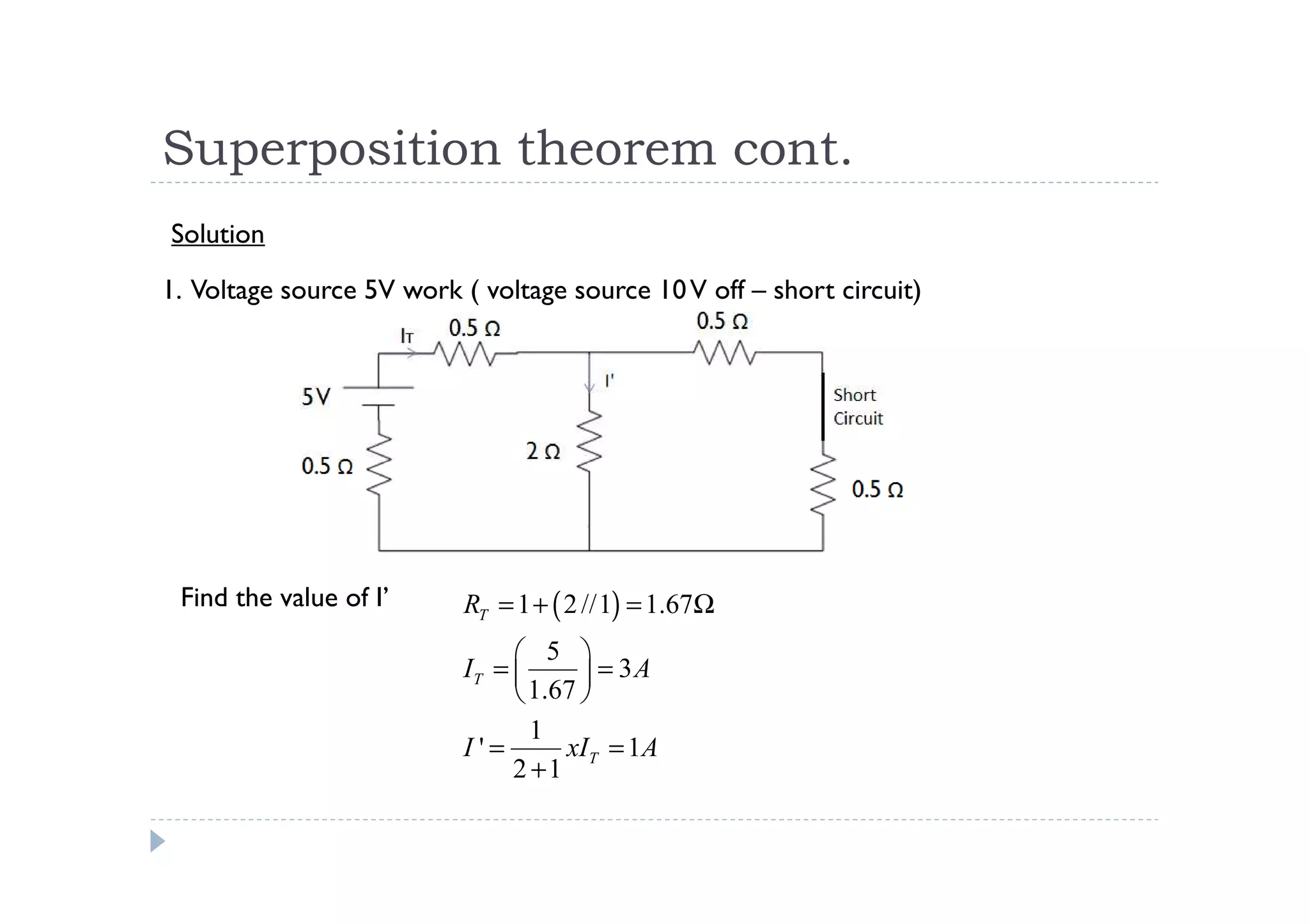 Superposition theorem cont.
Solution

1. Voltage source 5V work ( voltage source 10 V off – short circuit)




 Find the value of I’     RT = 1 + ( 2 //1) = 1.67Ω
                                5 
                          IT =        = 3A
                                1.67 
                                 1
                          I'=       xIT = 1A
                               2 +1
 