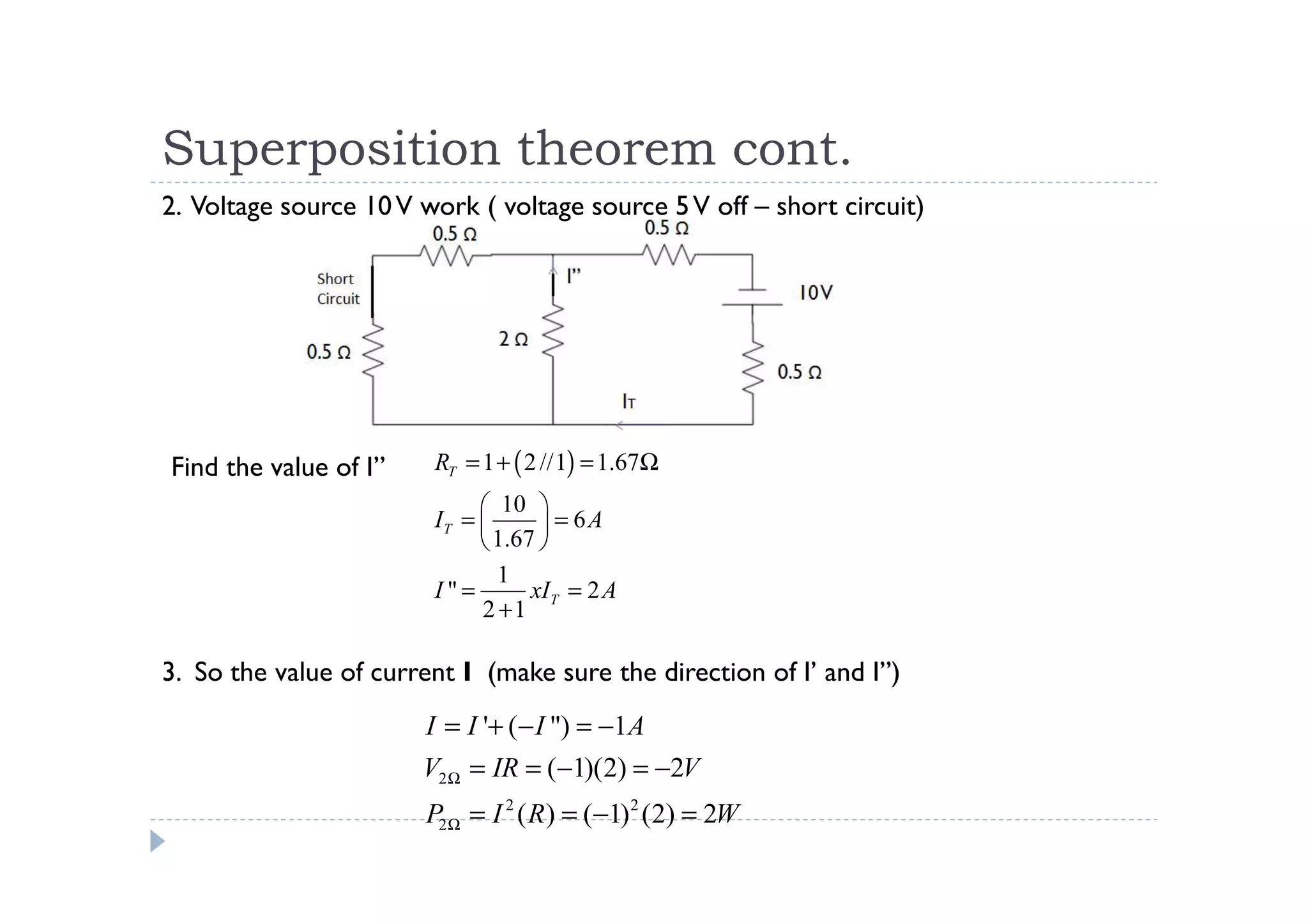 Superposition theorem cont.
2. Voltage source 10 V work ( voltage source 5 V off – short circuit)




Find the value of I”    RT = 1 + ( 2 //1) = 1.67Ω
                              10 
                        IT =        = 6A
                              1.67 
                               1
                        I"=        xIT = 2 A
                             2 +1

3. So the value of current I (make sure the direction of I’ and I”)
                       I = I '+ (− I ") = −1A
                       V2 Ω = IR = (−1)(2) = −2V
                       P2 Ω = I 2 ( R) = (−1) 2 (2) = 2W
 