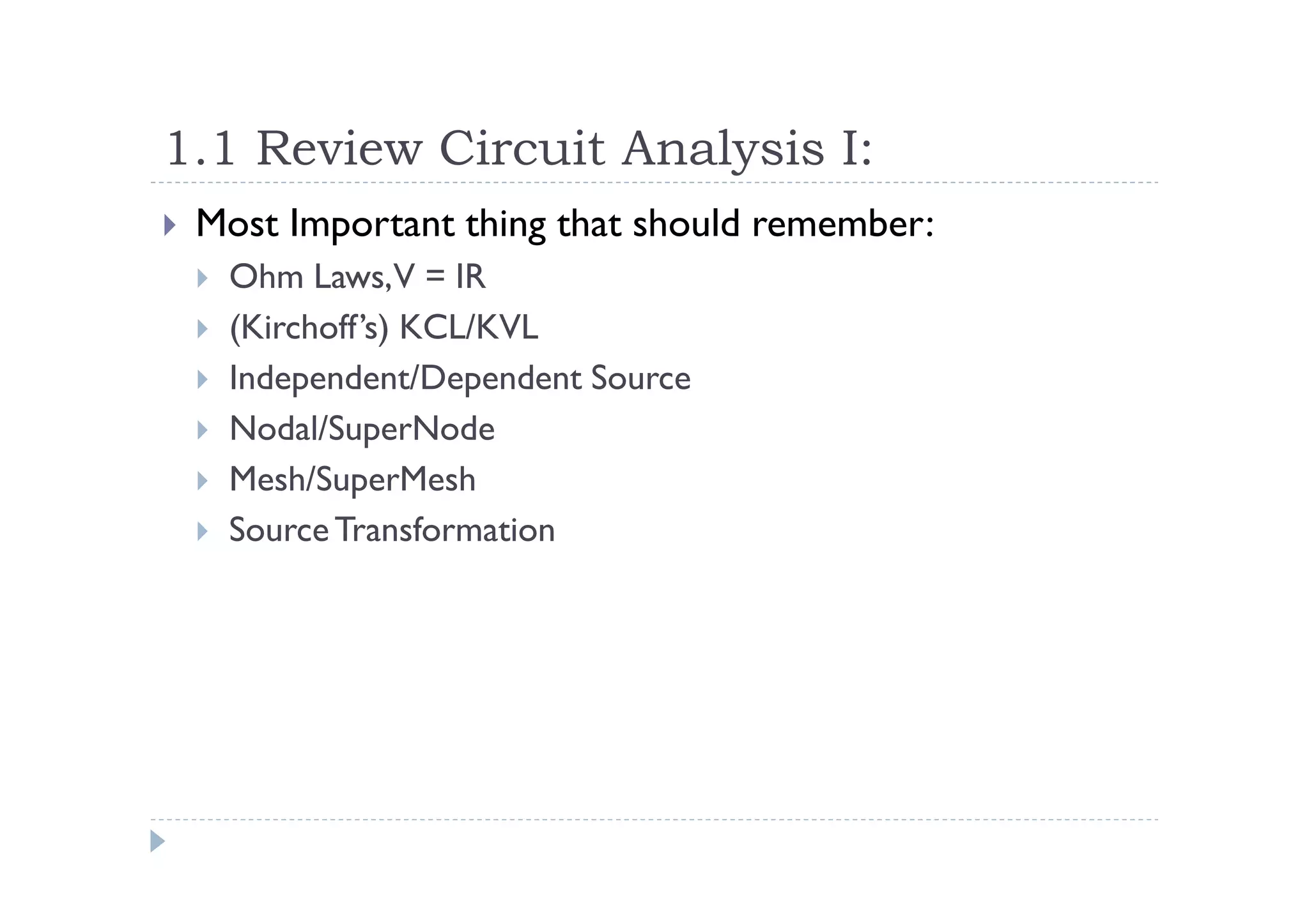 1.1 Review Circuit Analysis I:
 Most Important thing that should remember:
  Ohm Laws,V = IR
  (Kirchoff’s) KCL/KVL
  Independent/Dependent Source
  Nodal/SuperNode
  Mesh/SuperMesh
  Source Transformation
 