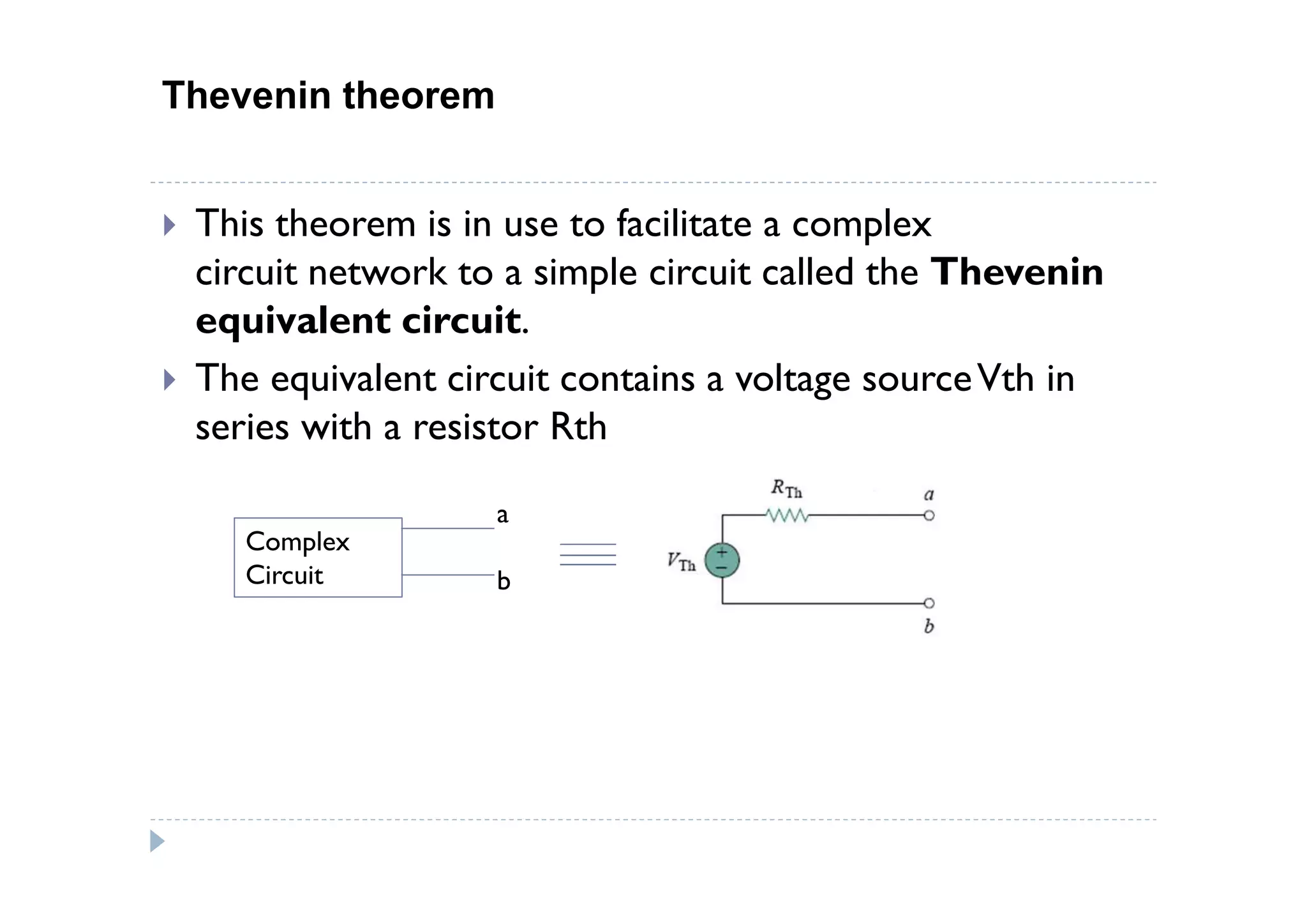 Thevenin theorem


 This theorem is in use to facilitate a complex
 circuit network to a simple circuit called the Thevenin
 equivalent circuit.
 The equivalent circuit contains a voltage source Vth in
 series with a resistor Rth

                   a
    Complex
    Circuit        b
 