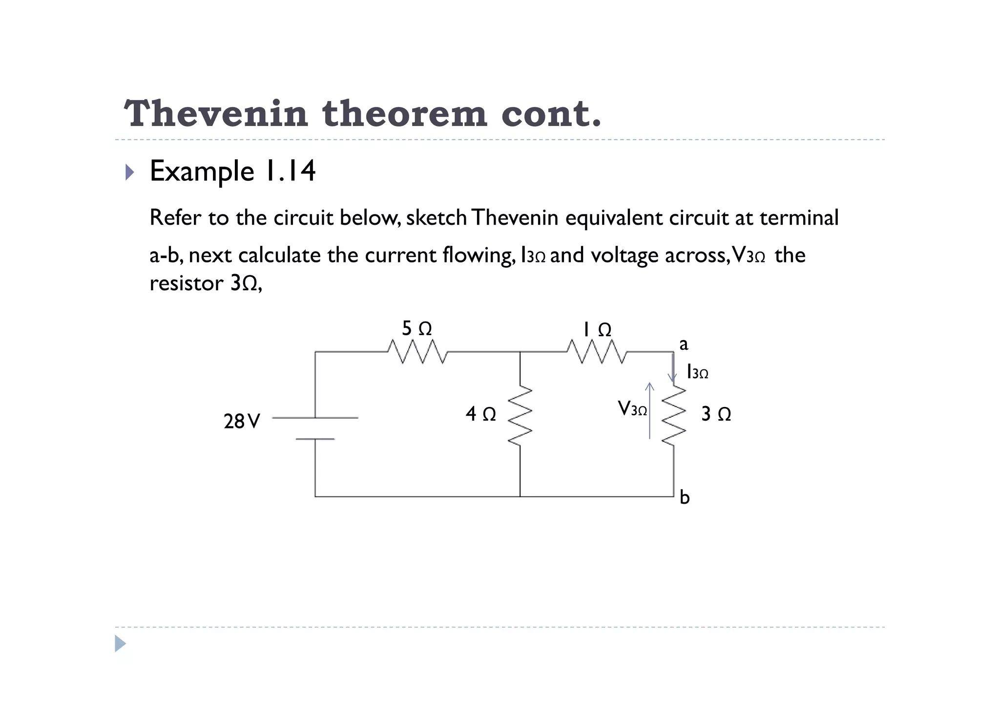 Thevenin theorem cont.
 Example 1.14
 Refer to the circuit below, sketch Thevenin equivalent circuit at terminal
 a-b, next calculate the current flowing, I3Ω and voltage across,V3Ω the
 resistor 3Ω,
                            5Ω                 1Ω
                                                          a
                                                           I3Ω
                                   4Ω               V3Ω       3Ω
         28 V


                                                          b
 