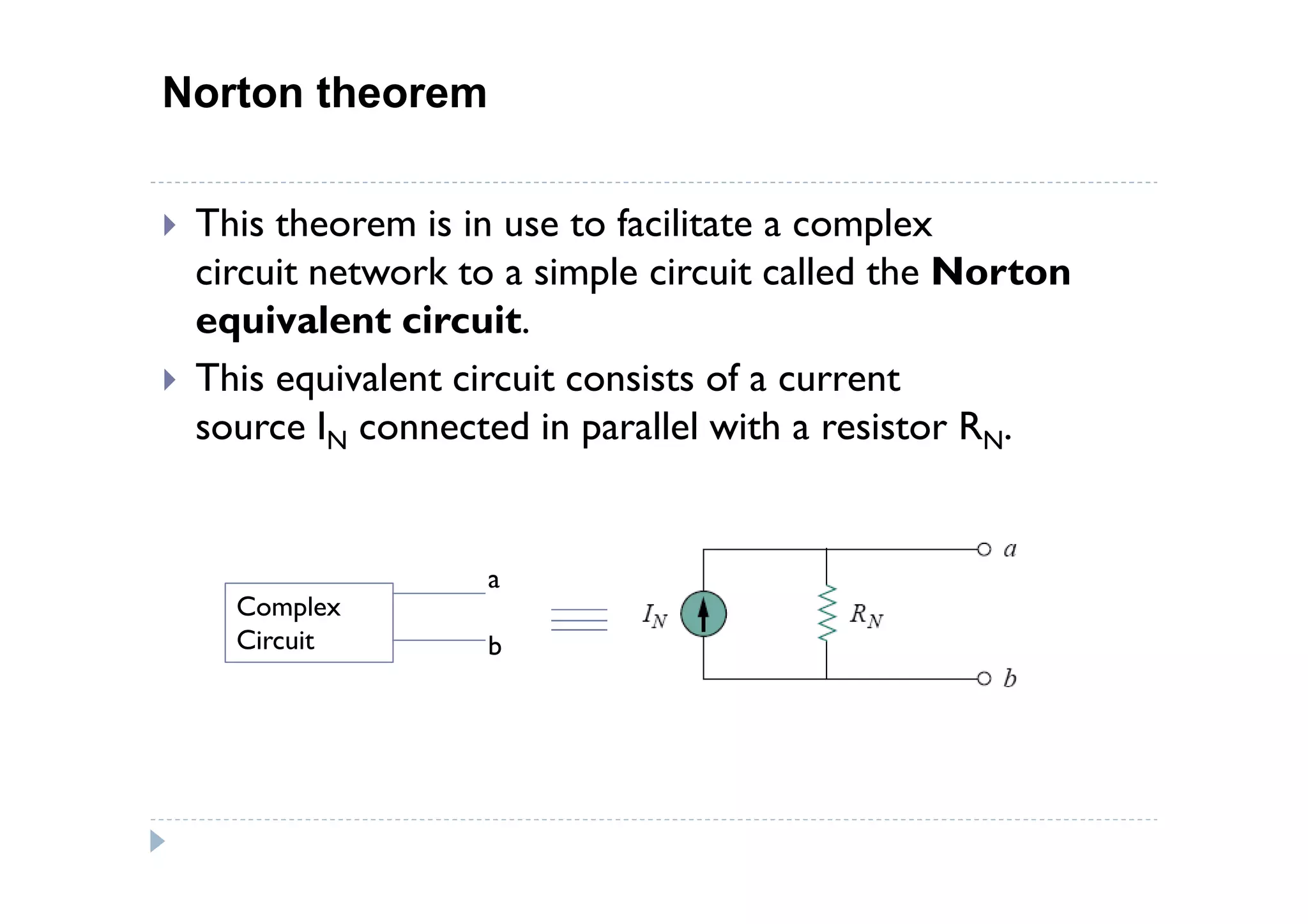 Norton theorem

 This theorem is in use to facilitate a complex
 circuit network to a simple circuit called the Norton
 equivalent circuit.
 This equivalent circuit consists of a current
 source IN connected in parallel with a resistor RN.


                  a
   Complex
   Circuit        b
 