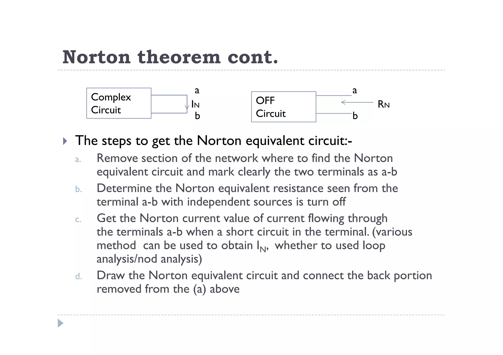 Norton theorem cont.
                         a                             a
      Complex                        OFF
                         IN                                 RN
      Circuit                        Circuit
                          b                            b

 The steps to get the Norton equivalent circuit:-
 a.    Remove section of the network where to find the Norton
       equivalent circuit and mark clearly the two terminals as a-b
 b.    Determine the Norton equivalent resistance seen from the
       terminal a-b with independent sources is turn off
 c.    Get the Norton current value of current flowing through
       the terminals a-b when a short circuit in the terminal. (various
       method can be used to obtain IN, whether to used loop
       analysis/nod analysis)
 d.    Draw the Norton equivalent circuit and connect the back portion
       removed from the (a) above
 