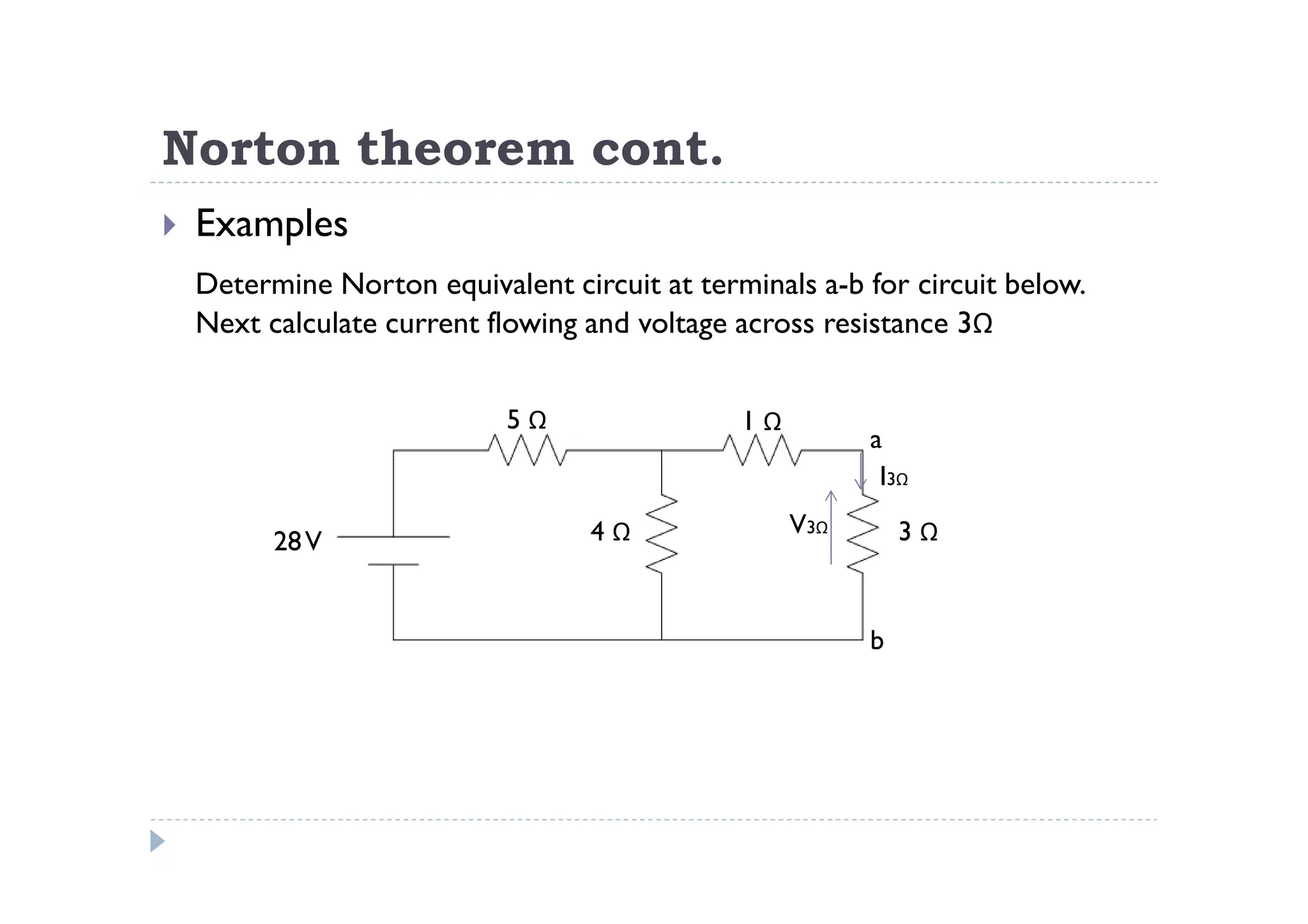 Norton theorem cont.
 Examples
 Determine Norton equivalent circuit at terminals a-b for circuit below.
 Next calculate current flowing and voltage across resistance 3Ω


                         5Ω                 1Ω
                                                       a
                                                        I3Ω
                                4Ω               V3Ω       3Ω
       28 V


                                                       b
 