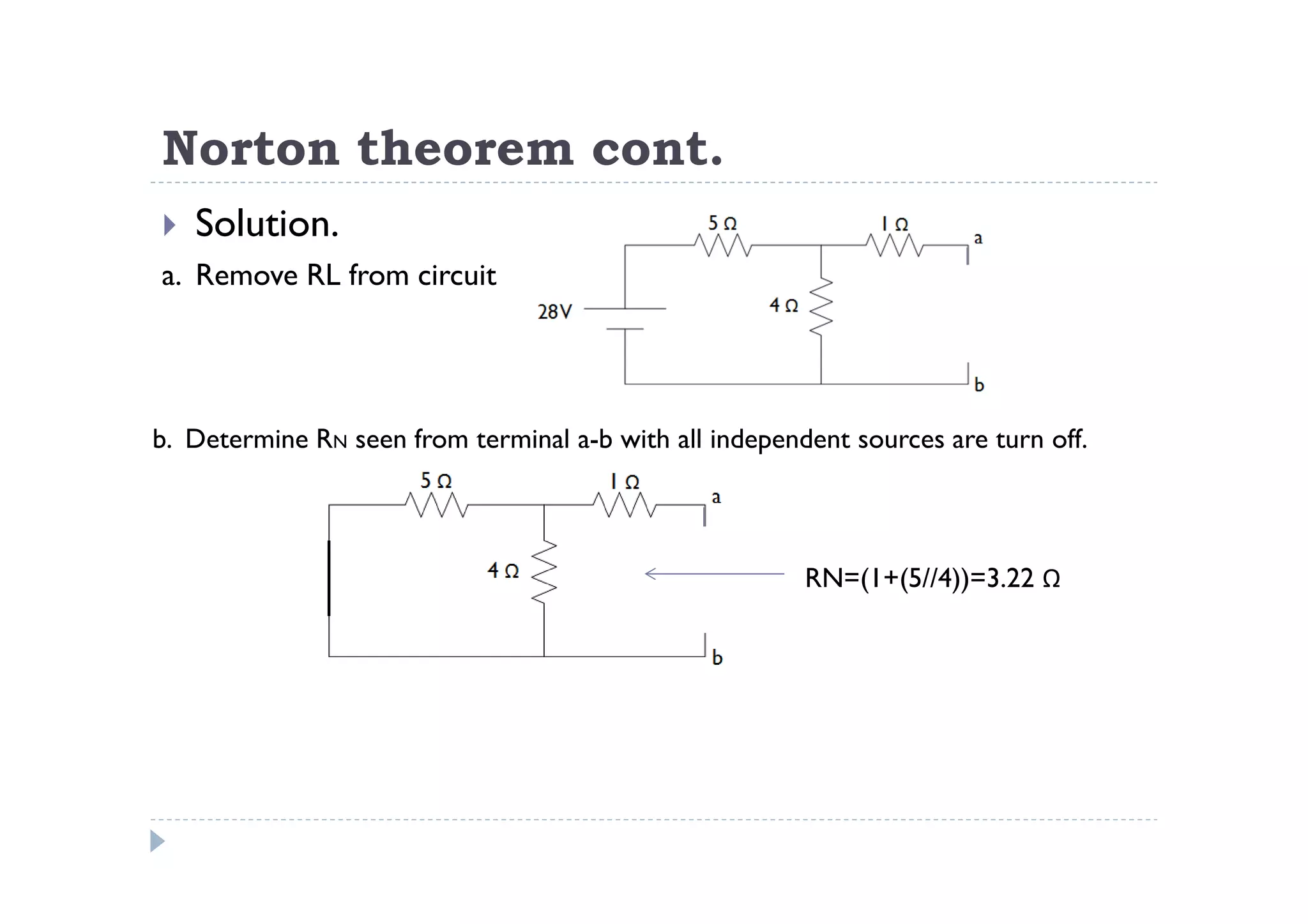 Norton theorem cont.
   Solution.
a. Remove RL from circuit




b. Determine RN seen from terminal a-b with all independent sources are turn off.



                                                        RN=(1+(5//4))=3.22 Ω
 
