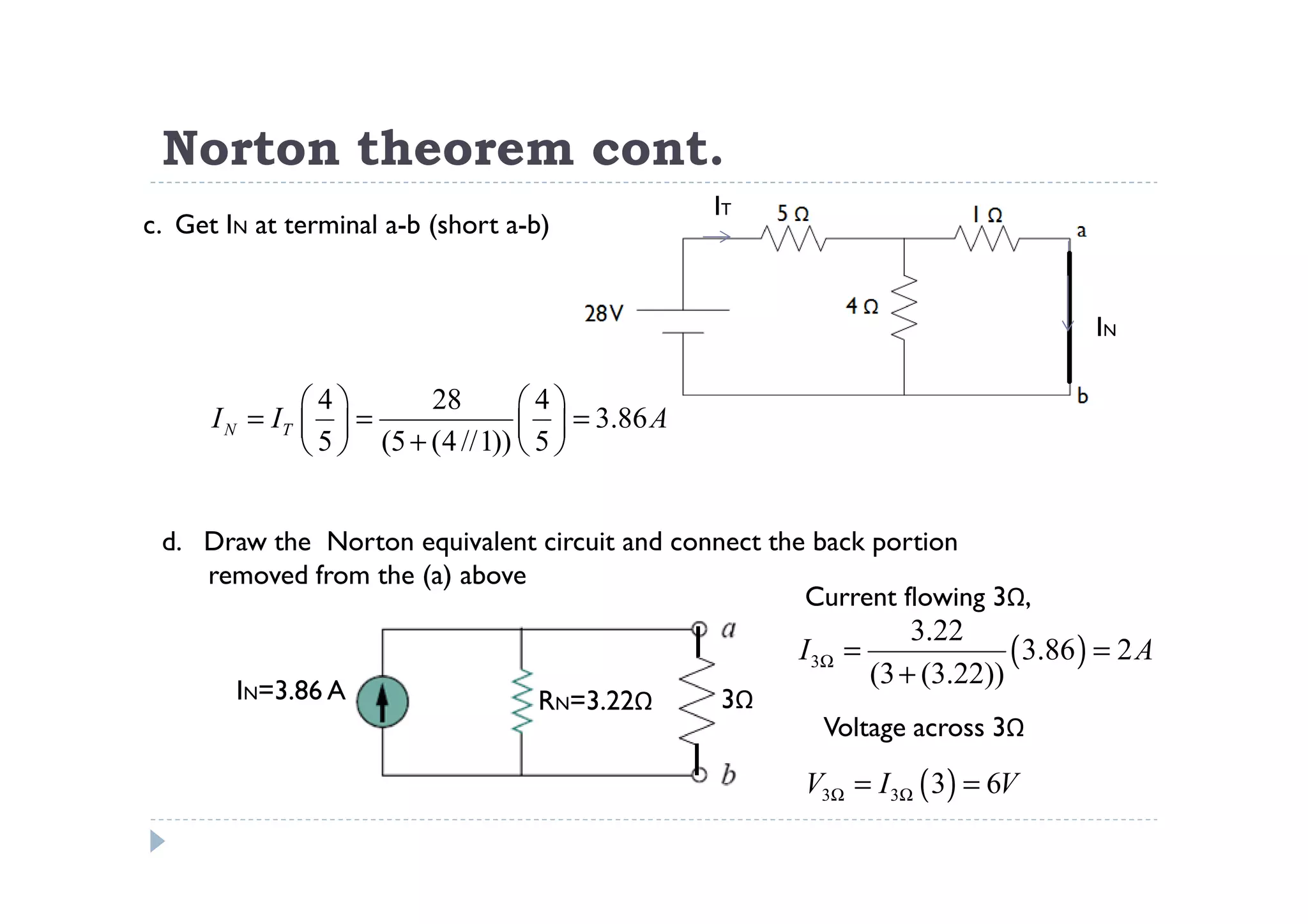 Norton theorem cont.
                                                  IT
c. Get IN at terminal a-b (short a-b)


                                                                                     IN

               4        28       4
      I N = IT   =                 = 3.86 A
                5  (5 + (4 //1))  5 


 d. Draw the Norton equivalent circuit and connect the back portion
    removed from the (a) above
                                                      Current flowing 3Ω,
                                                                    3.22
                                                       I 3Ω =                ( 3.86 ) = 2 A
                                                                (3 + (3.22))
        IN=3.86 A                  RN=3.22Ω       3Ω
                                                         Voltage across 3Ω

                                                       V3Ω = I 3Ω ( 3) = 6V
 