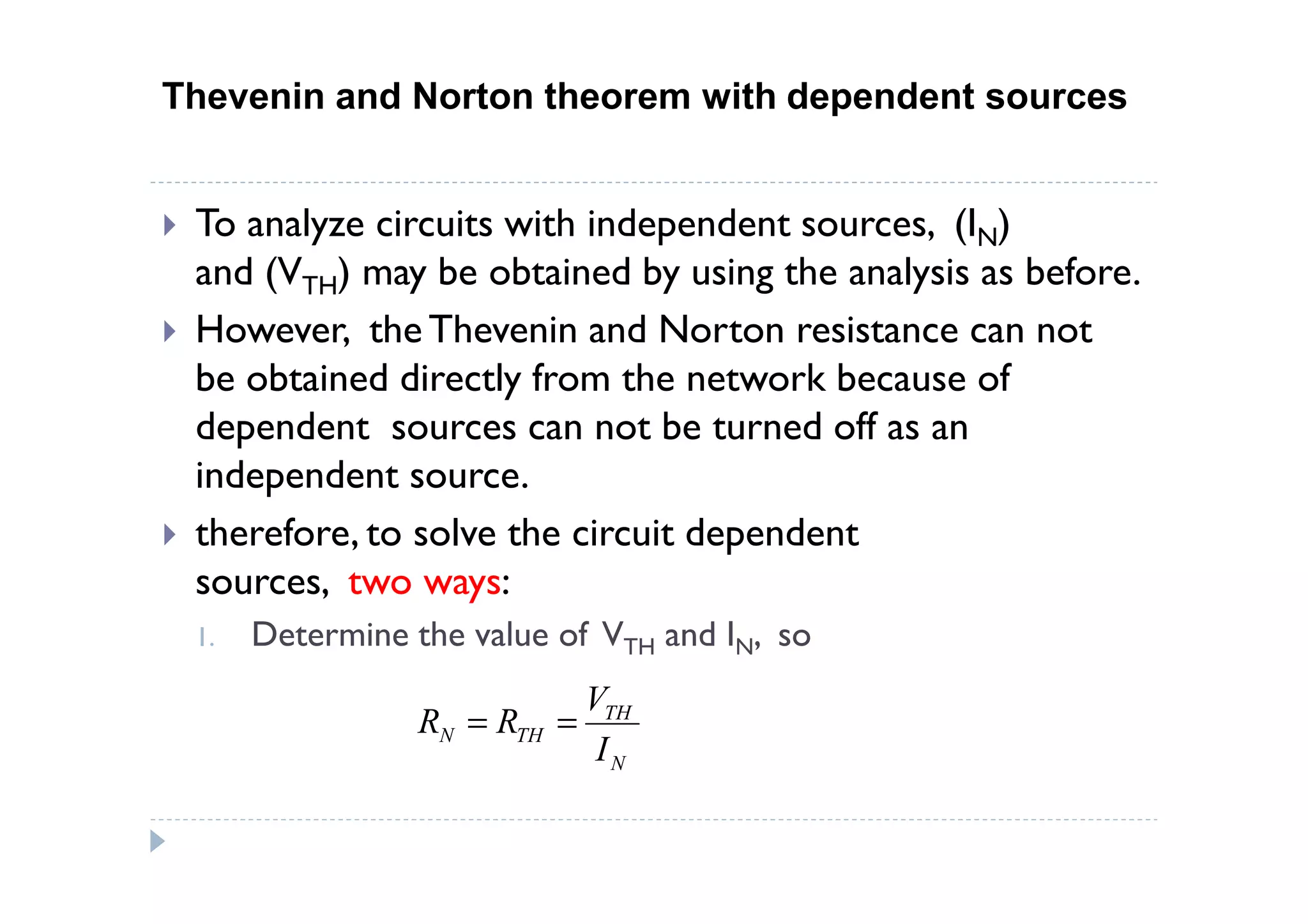 Thevenin and Norton theorem with dependent sources


 To analyze circuits with independent sources, (IN)
 and (VTH) may be obtained by using the analysis as before.
 However, the Thevenin and Norton resistance can not
 be obtained directly from the network because of
 dependent sources can not be turned off as an
 independent source.
 therefore, to solve the circuit dependent
 sources, two ways:
 1.   Determine the value of VTH and IN, so
                              VTH
                 RN = RTH =
                               IN
 