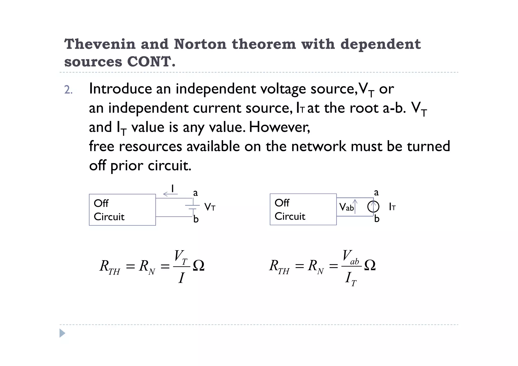 Thevenin and Norton theorem with dependent
sources CONT.
2.   Introduce an independent voltage source,VT or
     an independent current source, IT at the root a-b. VT
     and IT value is any value. However,
     free resources available on the network must be turned
     off prior circuit.
                   I   a                          a
     Off                   VT   Off         Vab       IT
     Circuit           b        Circuit           b


                     VT                      Vab
      RTH      = RN = Ω         RTH   = RN =     Ω
                      I                      IT
 